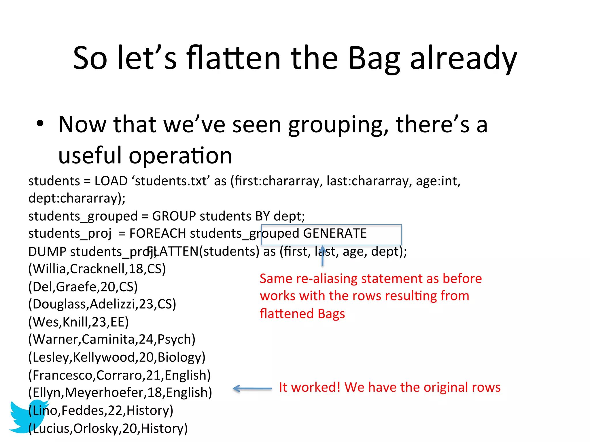 So	
  let’s	
  ﬂa=en	
  the	
  Bag	
  already	
  
 •  Now	
  that	
  we’ve	
  seen	
  grouping,	
  there’s	
  a	
  
    useful	
  operaAon	
  
students	
  =	
  LOAD	
  ‘students.txt’	
  as	
  (ﬁrst:chararray,	
  last:chararray,	
  age:int,	
  
dept:chararray);	
  
students_grouped	
  =	
  GROUP	
  students	
  BY	
  dept;	
  
students_proj	
  	
  =	
  FOREACH	
  students_grouped	
  GENERATE	
  
     	
     	
     	
  
DUMP	
  students_proj;	
    	
  FLATTEN(students)	
  as	
  (ﬁrst,	
  last,	
  age,	
  dept);	
  
(Willia,Cracknell,18,CS)	
  
                                                      Same	
  re-­‐aliasing	
  statement	
  as	
  before	
  
(Del,Graefe,20,CS)	
  
                                                      works	
  with	
  the	
  rows	
  resulAng	
  from	
  
(Douglass,Adelizzi,23,CS)	
  
                                                      ﬂa=ened	
  Bags	
  
(Wes,Knill,23,EE)	
  
(Warner,Caminita,24,Psych)	
  
(Lesley,Kellywood,20,Biology)	
  
(Francesco,Corraro,21,English)	
  
(Ellyn,Meyerhoefer,18,English)	
                          It	
  worked!	
  We	
  have	
  the	
  original	
  rows	
  
(Lino,Feddes,22,History)	
  
(Lucius,Orlosky,20,History)	
  
 