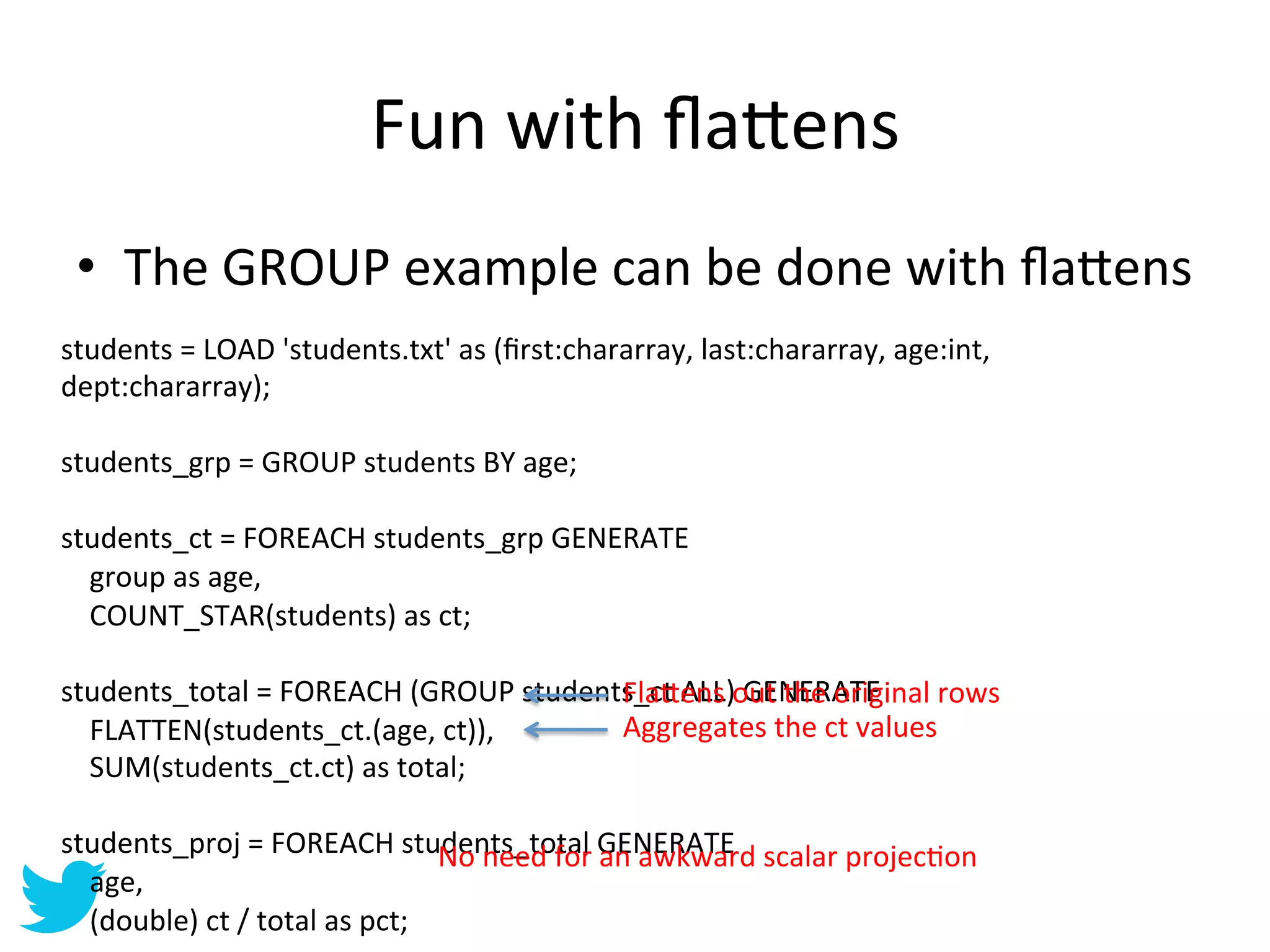Fun	
  with	
  ﬂa=ens	
  
  •  The	
  GROUP	
  example	
  can	
  be	
  done	
  with	
  ﬂa=ens	
  
students	
  =	
  LOAD	
  'students.txt'	
  as	
  (ﬁrst:chararray,	
  last:chararray,	
  age:int,	
  
dept:chararray);	
  
	
  
students_grp	
  =	
  GROUP	
  students	
  BY	
  age;	
  
	
  
students_ct	
  =	
  FOREACH	
  students_grp	
  GENERATE	
  
	
  	
  	
  	
  group	
  as	
  age,	
  
	
  	
  	
  	
  COUNT_STAR(students)	
  as	
  ct;	
  
	
  
students_total	
  =	
  FOREACH	
  (GROUP	
  students_ct	
  ALL)	
  GENERATE	
         Fla=ens	
  out	
  the	
  original	
  rows	
  
	
  	
  	
  	
  FLATTEN(students_ct.(age,	
  ct)),	
                                  Aggregates	
  the	
  ct	
  values	
  
	
  	
  	
  	
  SUM(students_ct.ct)	
  as	
  total;	
  
	
  
students_proj	
  =	
  FOREACH	
  students_total	
  Gn	
  awkward	
  scalar	
  projecAon	
  
                                                               No	
  need	
  for	
  a ENERATE	
  
	
  	
  	
  	
  age,	
  
	
  	
  	
  	
  (double)	
  ct	
  /	
  total	
  as	
  pct;	
  
 