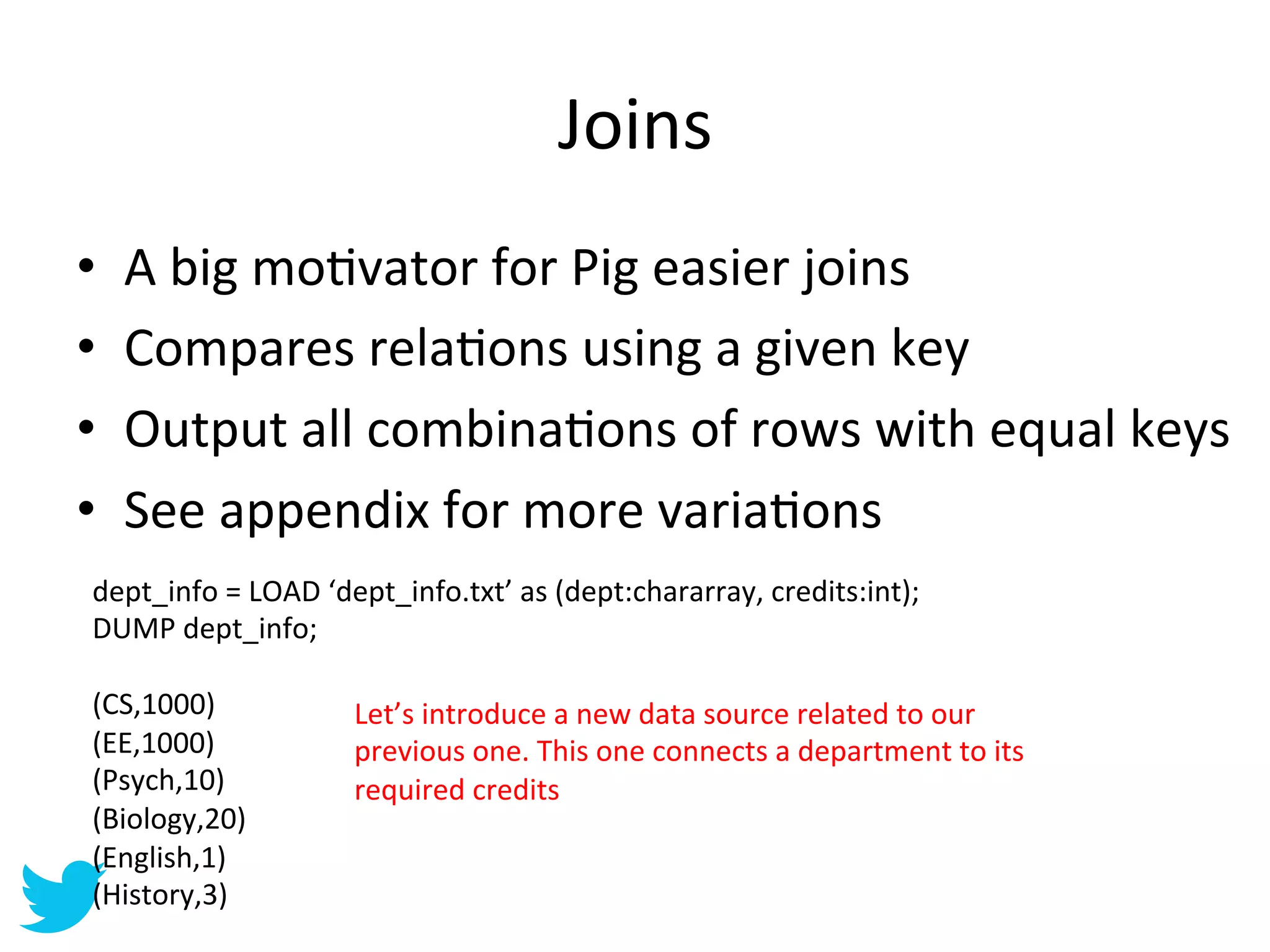 Joins	
  
•    A	
  big	
  moAvator	
  for	
  Pig	
  easier	
  joins	
  
•    Compares	
  relaAons	
  using	
  a	
  given	
  key	
  
•    Output	
  all	
  combinaAons	
  of	
  rows	
  with	
  equal	
  keys	
  
•    See	
  appendix	
  for	
  more	
  variaAons	
  
 dept_info	
  =	
  LOAD	
  ‘dept_info.txt’	
  as	
  (dept:chararray,	
  credits:int);	
  
 DUMP	
  dept_info;	
  
 	
  
 (CS,1000)	
                 Let’s	
  introduce	
  a	
  new	
  data	
  source	
  related	
  to	
  our	
  
 (EE,1000)	
                 previous	
  one.	
  This	
  one	
  connects	
  a	
  department	
  to	
  its	
  
 (Psych,10)	
                required	
  credits	
  
 (Biology,20)	
  
 (English,1)	
  
 (History,3)	
  
 	
  
 