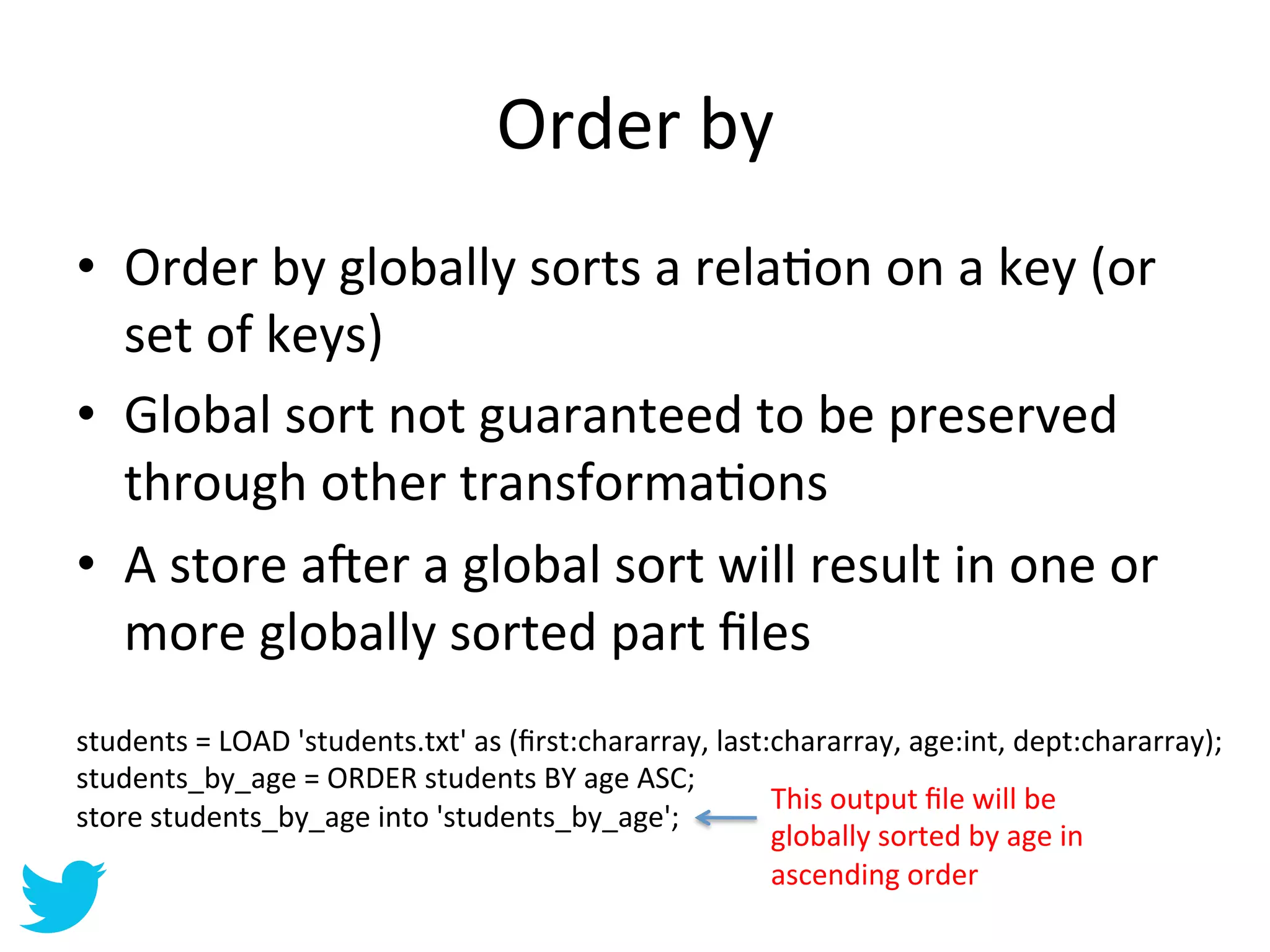Order	
  by	
  
•  Order	
  by	
  globally	
  sorts	
  a	
  relaAon	
  on	
  a	
  key	
  (or	
  
   set	
  of	
  keys)	
  
•  Global	
  sort	
  not	
  guaranteed	
  to	
  be	
  preserved	
  
   through	
  other	
  transformaAons	
  
•  A	
  store	
  a•er	
  a	
  global	
  sort	
  will	
  result	
  in	
  one	
  or	
  
   more	
  globally	
  sorted	
  part	
  ﬁles	
  
students	
  =	
  LOAD	
  'students.txt'	
  as	
  (ﬁrst:chararray,	
  last:chararray,	
  age:int,	
  dept:chararray);	
  
students_by_age	
  =	
  ORDER	
  students	
  BY	
  age	
  ASC;	
  
                                                                          This	
  output	
  ﬁle	
  will	
  be	
  
store	
  students_by_age	
  into	
  'students_by_age';	
  
                                                                          globally	
  sorted	
  by	
  age	
  in	
  
                                                                          ascending	
  order	
  
 