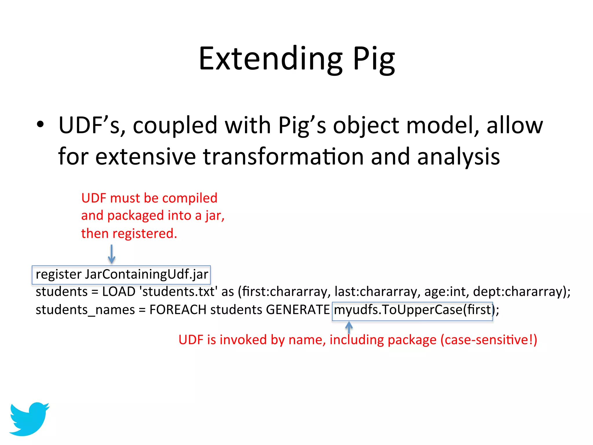 Extending	
  Pig	
  
•  UDF’s,	
  coupled	
  with	
  Pig’s	
  object	
  model,	
  allow	
  
   for	
  extensive	
  transformaAon	
  and	
  analysis	
  
          UDF	
  must	
  be	
  compiled	
  
          and	
  packaged	
  into	
  a	
  jar,	
  
          then	
  registered.	
  

register	
  JarContainingUdf.jar	
  
students	
  =	
  LOAD	
  'students.txt'	
  as	
  (ﬁrst:chararray,	
  last:chararray,	
  age:int,	
  dept:chararray);	
  
students_names	
  =	
  FOREACH	
  students	
  GENERATE	
  myudfs.ToUpperCase(ﬁrst);	
  

                                    UDF	
  is	
  invoked	
  by	
  name,	
  including	
  package	
  (case-­‐sensiAve!)	
  
 