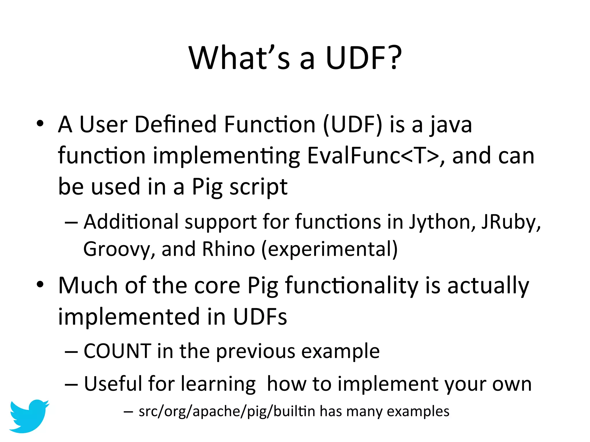 What’s	
  a	
  UDF?	
  
•  A	
  User	
  Deﬁned	
  FuncAon	
  (UDF)	
  is	
  a	
  java	
  
   funcAon	
  implemenAng	
  EvalFunc<T>,	
  and	
  can	
  
   be	
  used	
  in	
  a	
  Pig	
  script	
  
    –  AddiAonal	
  support	
  for	
  funcAons	
  in	
  Jython,	
  JRuby,	
  
       Groovy,	
  and	
  Rhino	
  (experimental)	
  
•  Much	
  of	
  the	
  core	
  Pig	
  funcAonality	
  is	
  actually	
  
   implemented	
  in	
  UDFs	
  
    –  COUNT	
  in	
  the	
  previous	
  example	
  
    –  Useful	
  for	
  learning	
  	
  how	
  to	
  implement	
  your	
  own	
  
             –  src/org/apache/pig/builAn	
  has	
  many	
  examples	
  
 