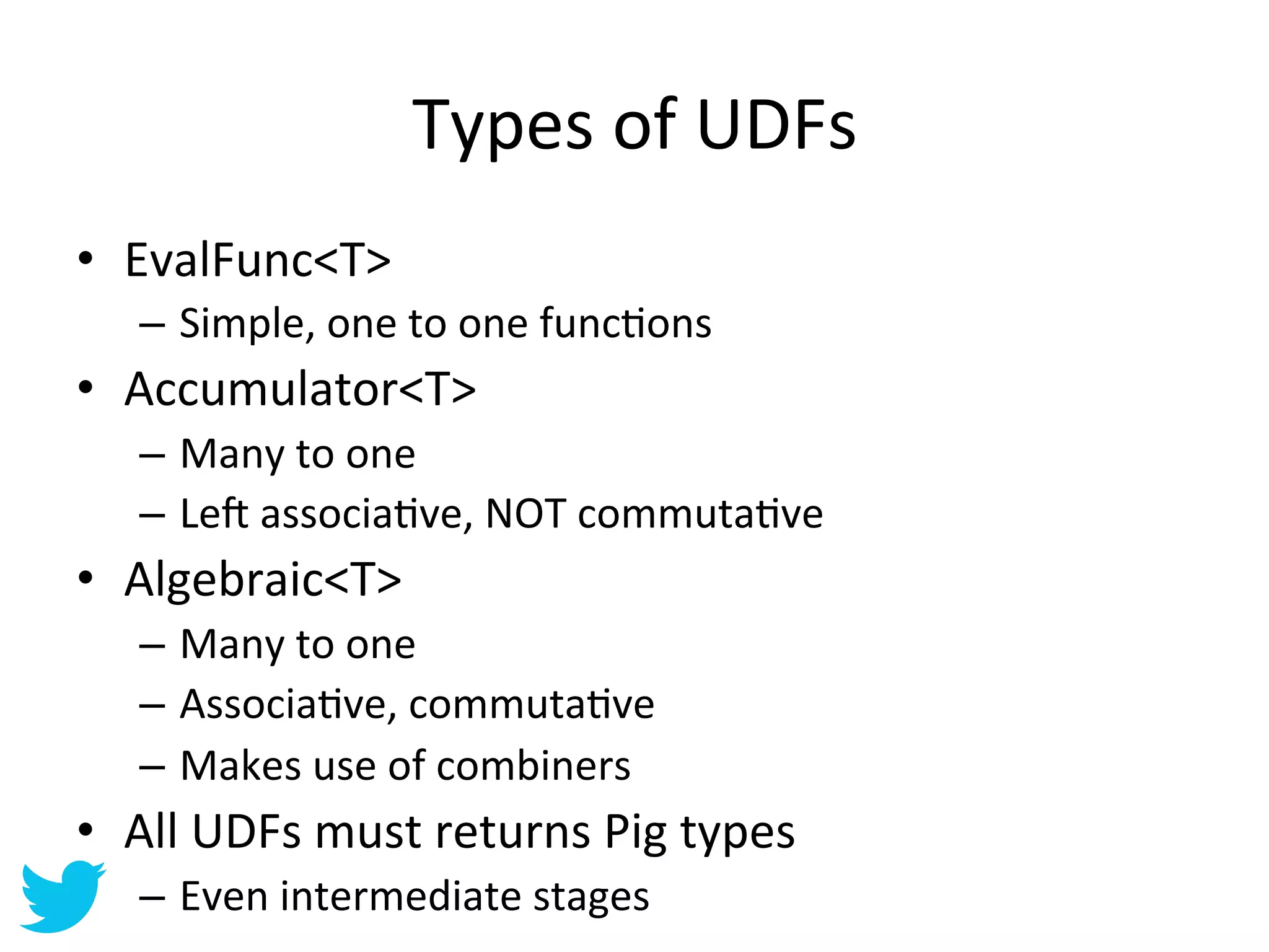 Types	
  of	
  UDFs	
  
•  EvalFunc<T>	
  
    –  Simple,	
  one	
  to	
  one	
  funcAons	
  
•  Accumulator<T>	
  
    –  Many	
  to	
  one	
  
    –  Le•	
  associaAve,	
  NOT	
  commutaAve	
  
•  Algebraic<T>	
  
    –  Many	
  to	
  one	
  
    –  AssociaAve,	
  commutaAve	
  
    –  Makes	
  use	
  of	
  combiners	
  
•  All	
  UDFs	
  must	
  returns	
  Pig	
  types	
  
    –  Even	
  intermediate	
  stages	
  
 