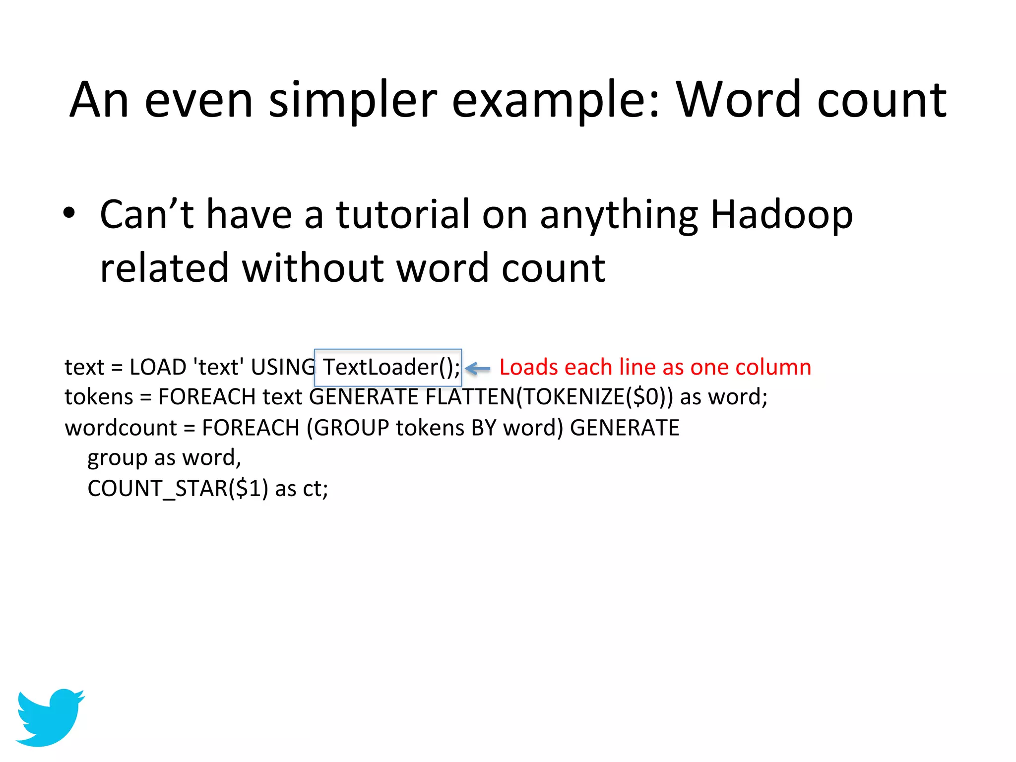 An	
  even	
  simpler	
  example:	
  Word	
  count	
  
•  Can’t	
  have	
  a	
  tutorial	
  on	
  anything	
  Hadoop	
  
   related	
  without	
  word	
  count	
  

text	
  =	
  LOAD	
  'text'	
  USING	
  TextLoader();	
   Loads	
  each	
  line	
  as	
  one	
  column	
  
tokens	
  =	
  FOREACH	
  text	
  GENERATE	
  FLATTEN(TOKENIZE($0))	
  as	
  word;	
  
wordcount	
  =	
  FOREACH	
  (GROUP	
  tokens	
  BY	
  word)	
  GENERATE	
  
	
  	
  	
  	
  group	
  as	
  word,	
  
	
  	
  	
  	
  COUNT_STAR($1)	
  as	
  ct;	
  
 