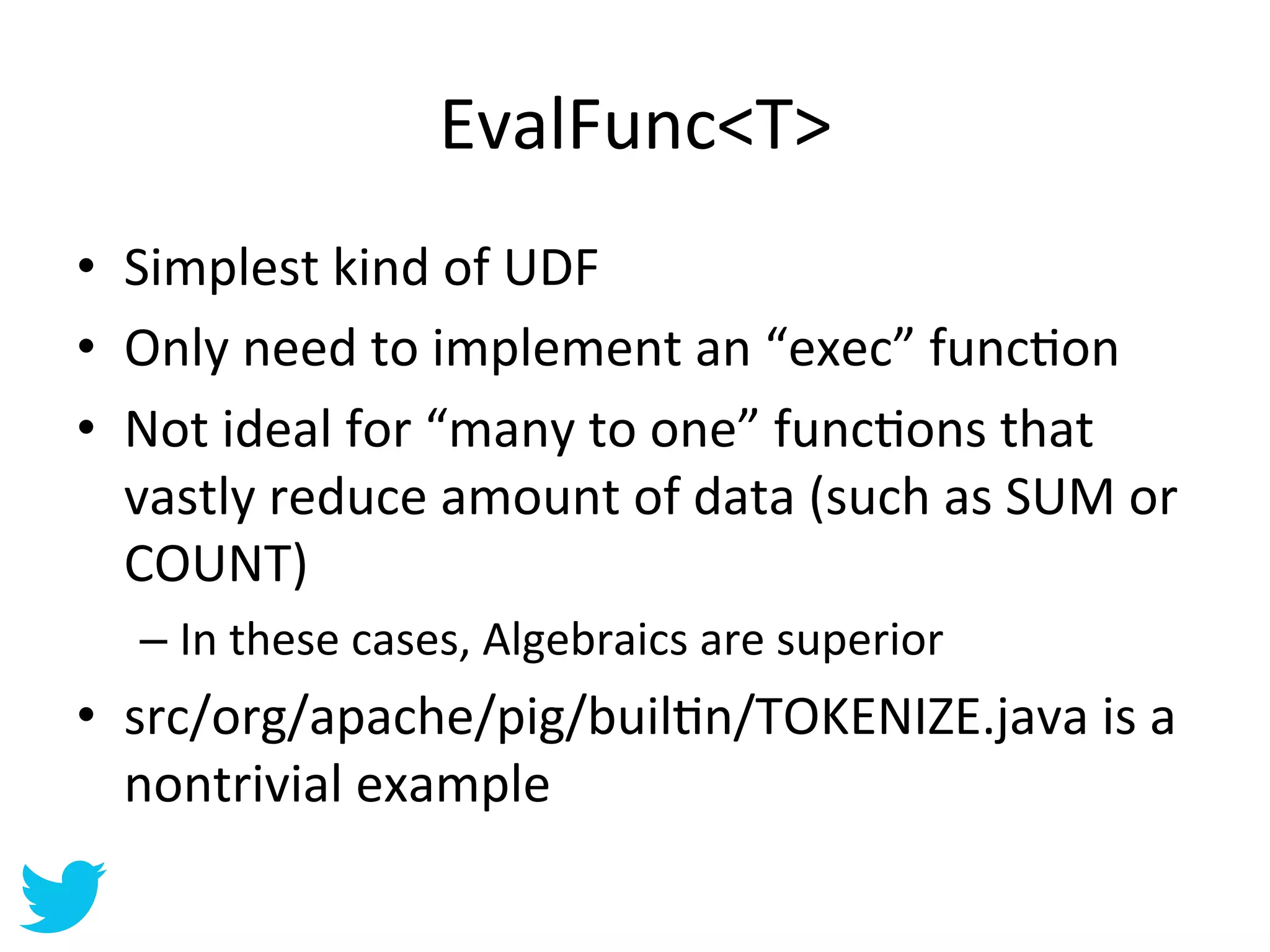 EvalFunc<T>	
  
•  Simplest	
  kind	
  of	
  UDF	
  
•  Only	
  need	
  to	
  implement	
  an	
  “exec”	
  funcAon	
  
•  Not	
  ideal	
  for	
  “many	
  to	
  one”	
  funcAons	
  that	
  
   vastly	
  reduce	
  amount	
  of	
  data	
  (such	
  as	
  SUM	
  or	
  
   COUNT)	
  
    –  In	
  these	
  cases,	
  Algebraics	
  are	
  superior	
  	
  
•  src/org/apache/pig/builAn/TOKENIZE.java	
  is	
  a	
  
   nontrivial	
  example	
  
 