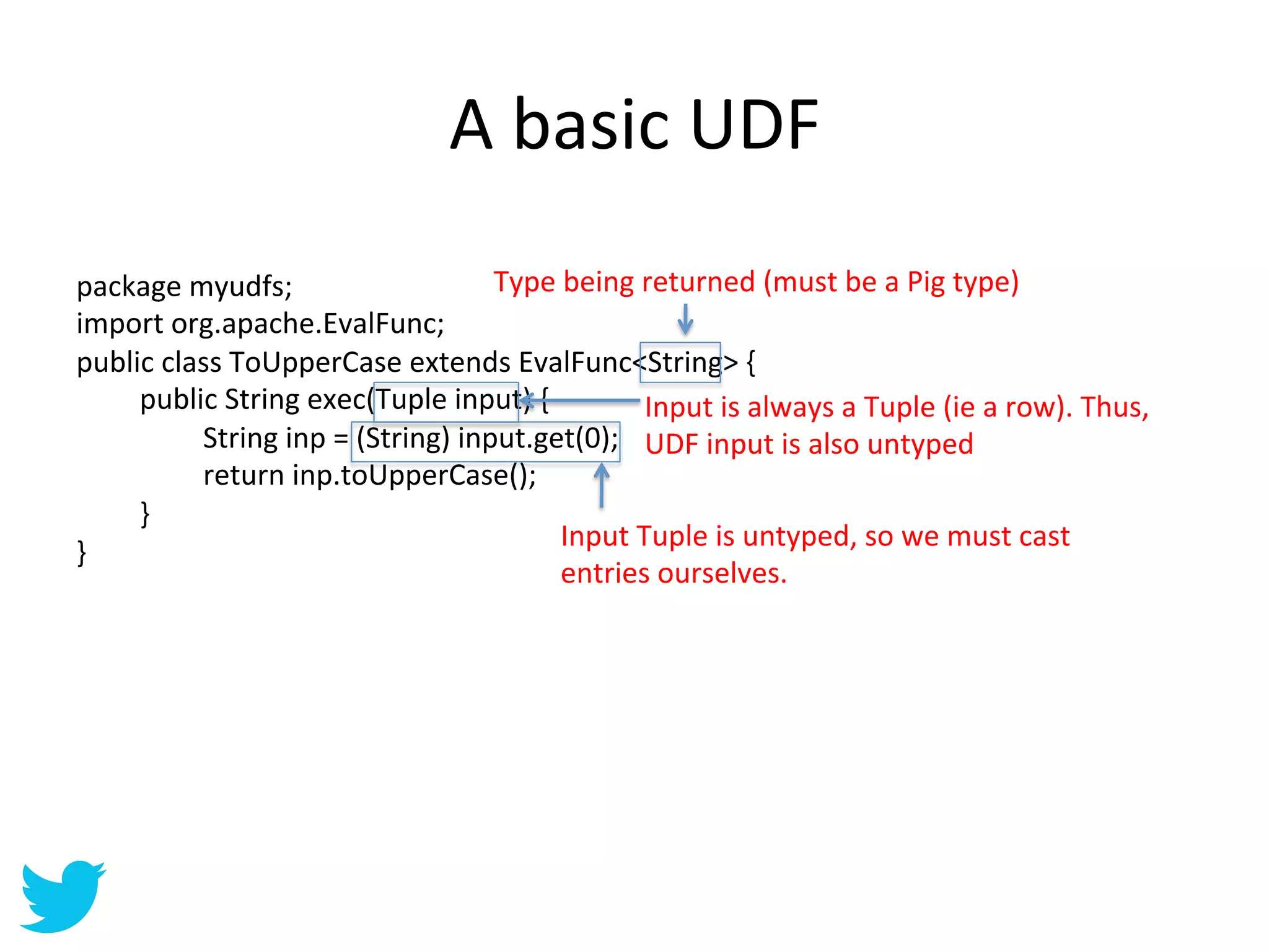 A	
  basic	
  UDF	
  
package	
  myudfs;	
                                     Type	
  being	
  returned	
  (must	
  be	
  a	
  Pig	
  type)	
  
import	
  org.apache.EvalFunc;	
  
public	
  class	
  ToUpperCase	
  extends	
  EvalFunc<String>	
  {	
  
      	
  public	
  String	
  exec(Tuple	
  input)	
  {	
                 Input	
  is	
  always	
  a	
  Tuple	
  (ie	
  a	
  row).	
  Thus,	
  
      	
        	
  String	
  inp	
  =	
  (String)	
  input.get(0);	
   UDF	
  input	
  is	
  also	
  untyped	
  
      	
        	
  return	
  inp.toUpperCase();	
  	
  	
  
      	
  }	
  
                                                                Input	
  Tuple	
  is	
  untyped,	
  so	
  we	
  must	
  cast	
  
}	
  
                                                                entries	
  ourselves.	
  	
  
 