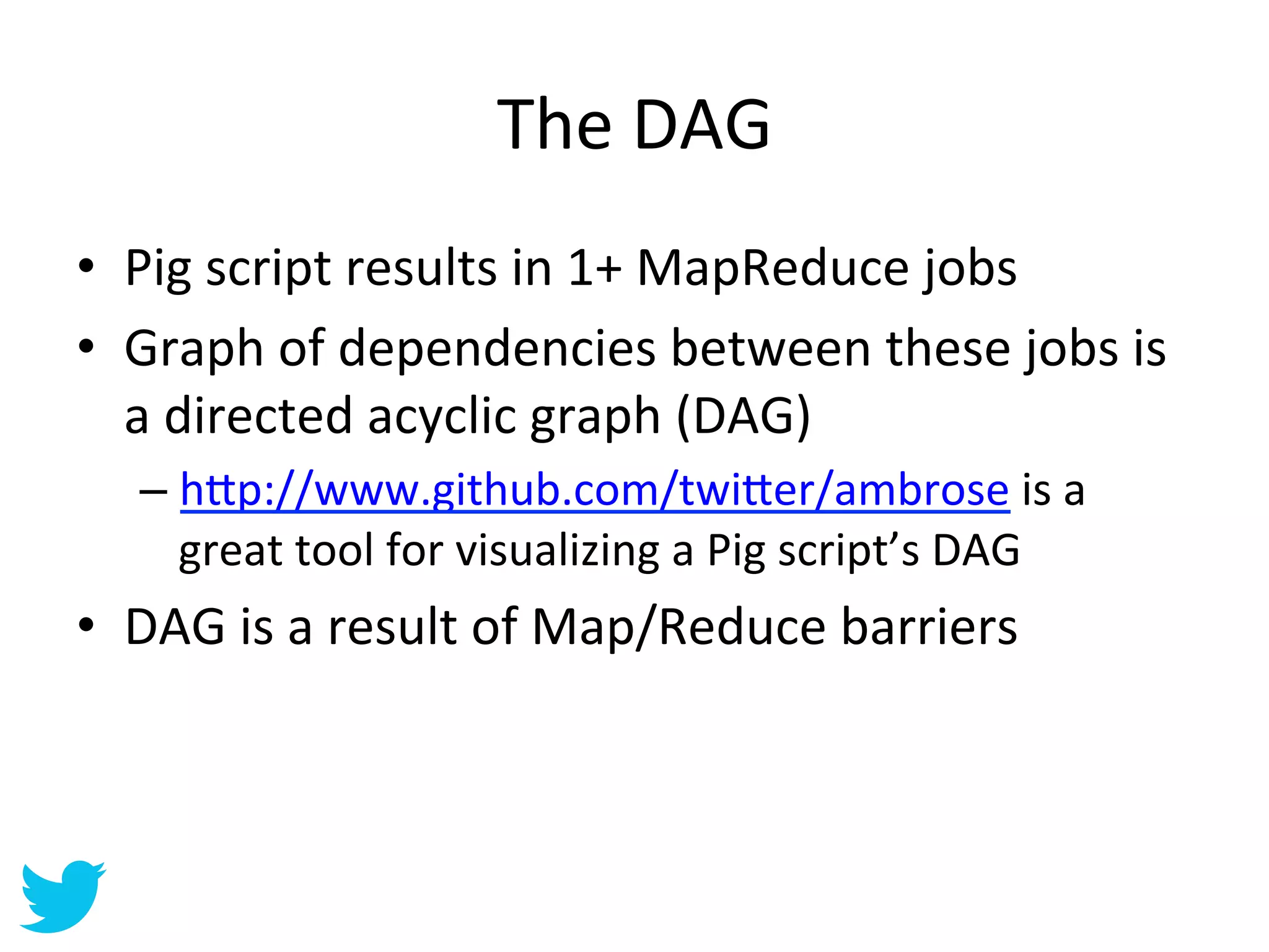 The	
  DAG	
  
•  Pig	
  script	
  results	
  in	
  1+	
  MapReduce	
  jobs	
  
•  Graph	
  of	
  dependencies	
  between	
  these	
  jobs	
  is	
  
   a	
  directed	
  acyclic	
  graph	
  (DAG)	
  
    –  h=p://www.github.com/twi=er/ambrose	
  is	
  a	
  
       great	
  tool	
  for	
  visualizing	
  a	
  Pig	
  script’s	
  DAG	
  
•  DAG	
  is	
  a	
  result	
  of	
  Map/Reduce	
  barriers	
  
 