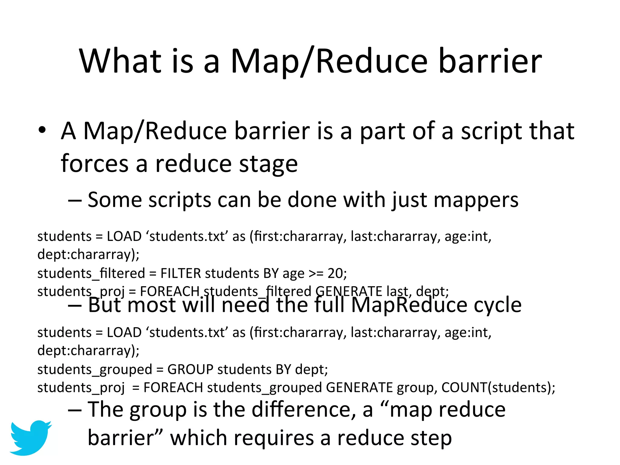 What	
  is	
  a	
  Map/Reduce	
  barrier	
  
•  A	
  Map/Reduce	
  barrier	
  is	
  a	
  part	
  of	
  a	
  script	
  that	
  
   forces	
  a	
  reduce	
  stage	
  
     –  Some	
  scripts	
  can	
  be	
  done	
  with	
  just	
  mappers	
  
students	
  =	
  LOAD	
  ‘students.txt’	
  as	
  (ﬁrst:chararray,	
  last:chararray,	
  age:int,	
  
dept:chararray);	
  
students_ﬁltered	
  =	
  FILTER	
  students	
  BY	
  age	
  >=	
  20;	
  	
  
students_proj	
  =	
  FOREACH	
  students_ﬁltered	
  GENERATE	
  last,	
  dept;	
  
	
   –  But	
  most	
  will	
  need	
  the	
  full	
  MapReduce	
  cycle	
  
students	
  =	
  LOAD	
  ‘students.txt’	
  as	
  (ﬁrst:chararray,	
  last:chararray,	
  age:int,	
  
dept:chararray);	
  
students_grouped	
  =	
  GROUP	
  students	
  BY	
  dept;	
  
students_proj	
  	
  =	
  FOREACH	
  students_grouped	
  GENERATE	
  group,	
  COUNT(students);	
  
     –  The	
  group	
  is	
  the	
  diﬀerence,	
  a	
  “map	
  reduce	
  
        barrier”	
  which	
  requires	
  a	
  reduce	
  step	
  
 