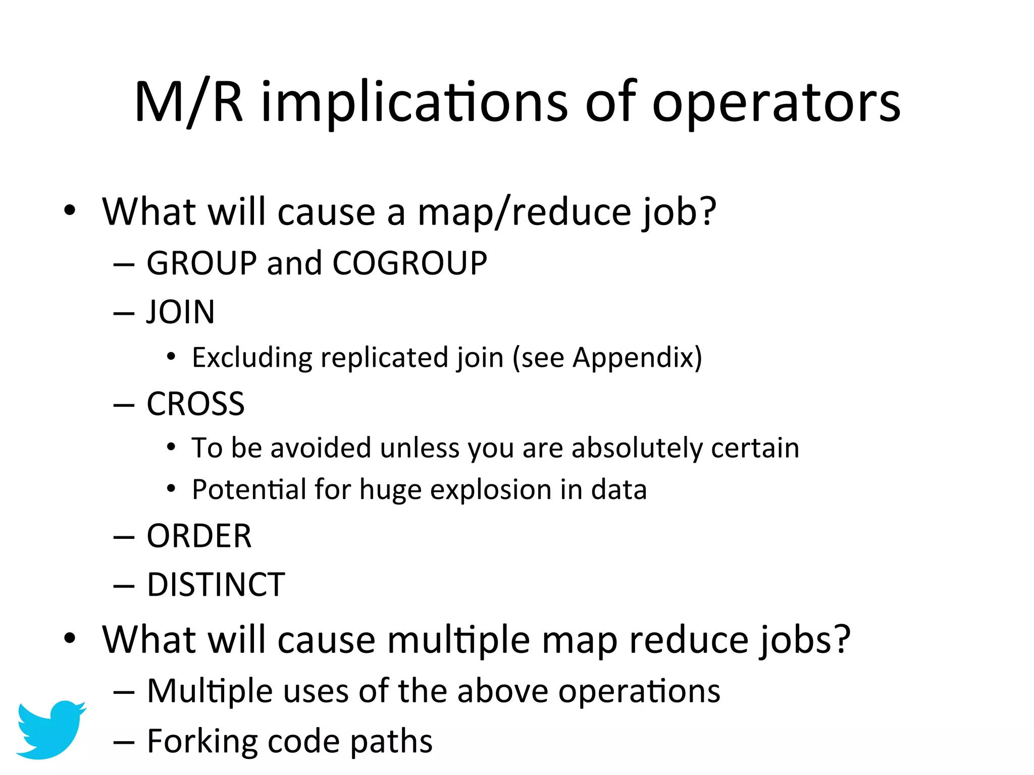 M/R	
  implicaAons	
  of	
  operators	
  
•  What	
  will	
  cause	
  a	
  map/reduce	
  job?	
  
    –  GROUP	
  and	
  COGROUP	
  
    –  JOIN	
  
         •  Excluding	
  replicated	
  join	
  (see	
  Appendix)	
  
    –  CROSS	
  
         •  To	
  be	
  avoided	
  unless	
  you	
  are	
  absolutely	
  certain	
  
         •  PotenAal	
  for	
  huge	
  explosion	
  in	
  data	
  
    –  ORDER	
  
    –  DISTINCT	
  	
  
•  What	
  will	
  cause	
  mulAple	
  map	
  reduce	
  jobs?	
  
    –  MulAple	
  uses	
  of	
  the	
  above	
  operaAons	
  
    –  Forking	
  code	
  paths	
  
 
