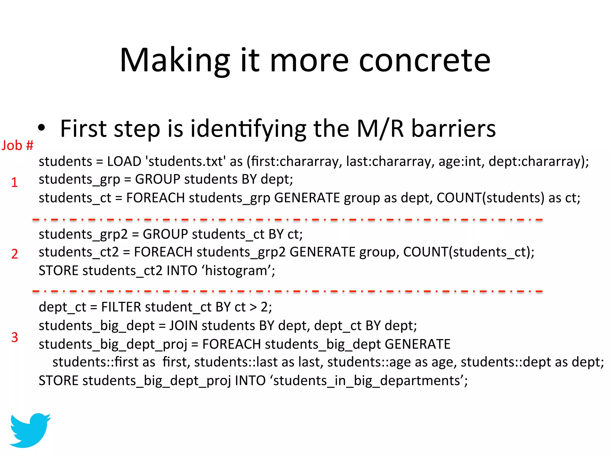 Making	
  it	
  more	
  concrete	
  
           •  First	
  step	
  is	
  idenAfying	
  the	
  M/R	
  barriers	
  
Job	
  #	
  
         students	
  =	
  LOAD	
  'students.txt'	
  as	
  (ﬁrst:chararray,	
  last:chararray,	
  age:int,	
  dept:chararray);	
  
 1	
     students_grp	
  =	
  GROUP	
  students	
  BY	
  dept;	
  
         students_ct	
  =	
  FOREACH	
  students_grp	
  GENERATE	
  group	
  as	
  dept,	
  COUNT(students)	
  as	
  ct;	
  
         	
  
         students_grp2	
  =	
  GROUP	
  students_ct	
  BY	
  ct;	
  
 2	
     students_ct2	
  =	
  FOREACH	
  students_grp2	
  GENERATE	
  group,	
  COUNT(students_ct);	
  
         STORE	
  students_ct2	
  INTO	
  ‘histogram’;	
  
         	
  
         dept_ct	
  =	
  FILTER	
  student_ct	
  BY	
  ct	
  >	
  2;	
  
         students_big_dept	
  =	
  JOIN	
  students	
  BY	
  dept,	
  dept_ct	
  BY	
  dept;	
  
 3	
     students_big_dept_proj	
  =	
  FOREACH	
  students_big_dept	
  GENERATE	
  
         	
  	
  	
  	
  students::ﬁrst	
  as	
  	
  ﬁrst,	
  students::last	
  as	
  last,	
  students::age	
  as	
  age,	
  students::dept	
  as	
  dept;	
  
         STORE	
  students_big_dept_proj	
  INTO	
  ‘students_in_big_departments’;	
  	
  
 