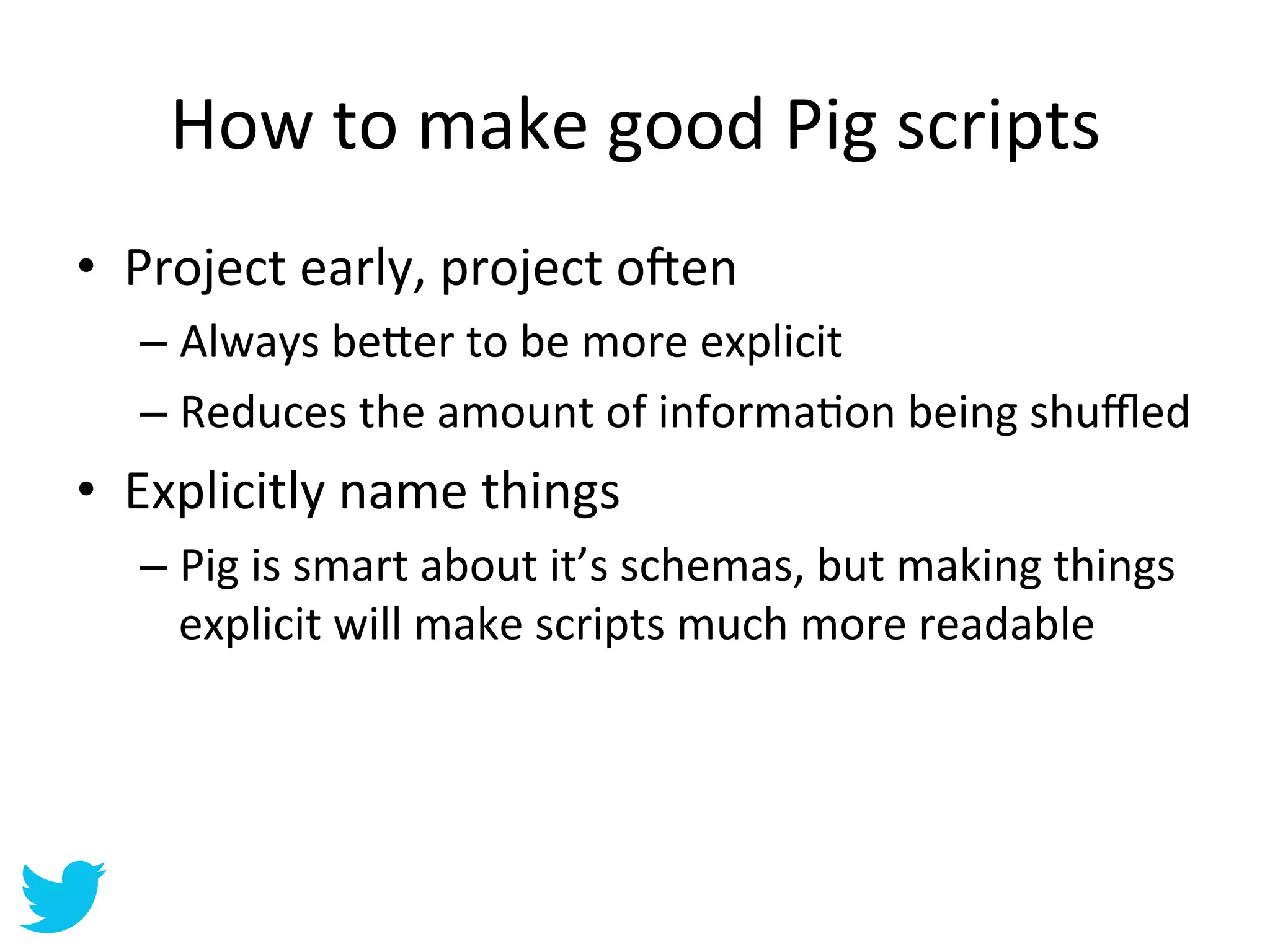 How	
  to	
  make	
  good	
  Pig	
  scripts	
  
•  Project	
  early,	
  project	
  o•en	
  
    –  Always	
  be=er	
  to	
  be	
  more	
  explicit	
  
    –  Reduces	
  the	
  amount	
  of	
  informaAon	
  being	
  shuﬄed	
  
•  Explicitly	
  name	
  things	
  
    –  Pig	
  is	
  smart	
  about	
  it’s	
  schemas,	
  but	
  making	
  things	
  
       explicit	
  will	
  make	
  scripts	
  much	
  more	
  readable	
  
 