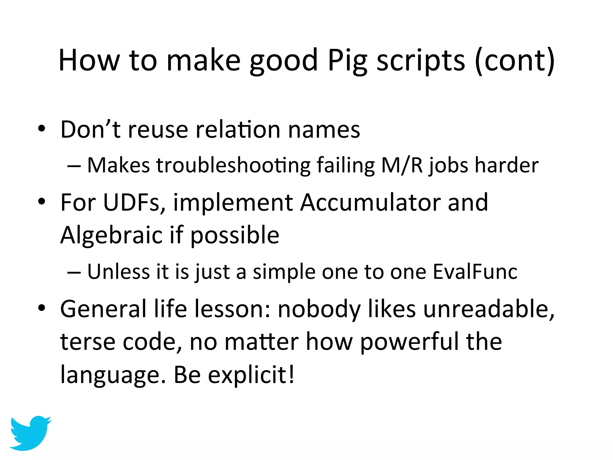 How	
  to	
  make	
  good	
  Pig	
  scripts	
  (cont)	
  
•  Don’t	
  reuse	
  relaAon	
  names	
  
   –  Makes	
  troubleshooAng	
  failing	
  M/R	
  jobs	
  harder	
  
•  For	
  UDFs,	
  implement	
  Accumulator	
  and	
  
   Algebraic	
  if	
  possible	
  
   –  Unless	
  it	
  is	
  just	
  a	
  simple	
  one	
  to	
  one	
  EvalFunc	
  
•  General	
  life	
  lesson:	
  nobody	
  likes	
  unreadable,	
  
   terse	
  code,	
  no	
  ma=er	
  how	
  powerful	
  the	
  
   language.	
  Be	
  explicit!	
  
 
