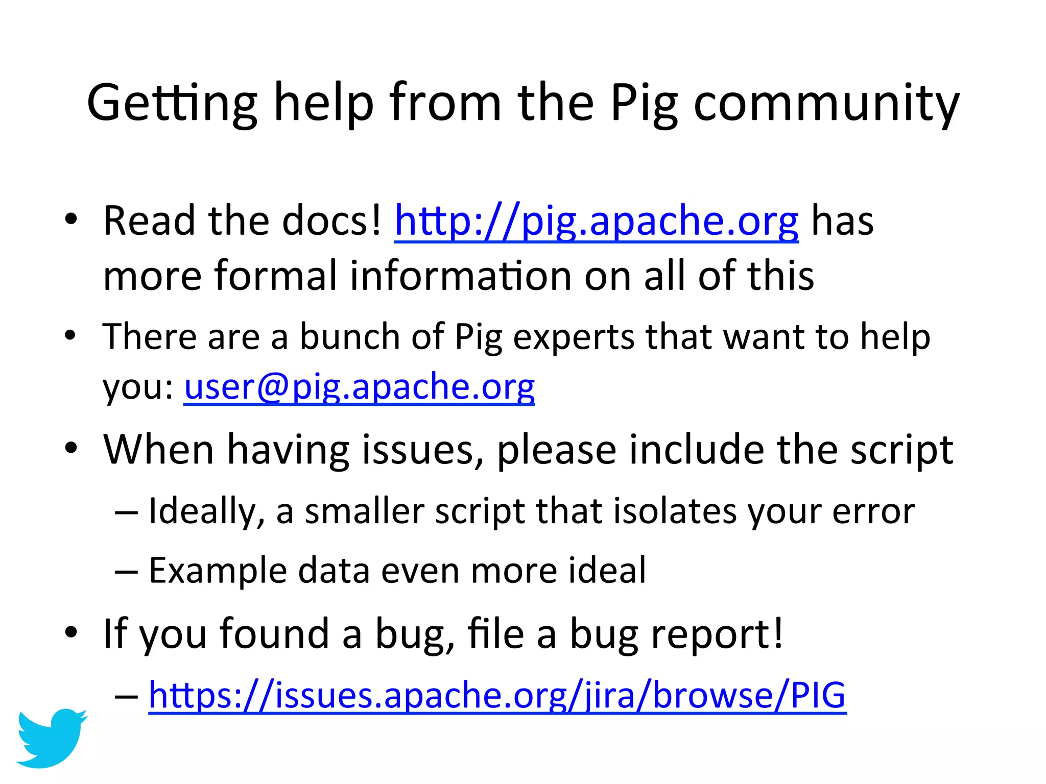 Ge‡ng	
  help	
  from	
  the	
  Pig	
  community	
  
•  Read	
  the	
  docs!	
  h=p://pig.apache.org	
  has	
  
   more	
  formal	
  informaAon	
  on	
  all	
  of	
  this	
  
•  There	
  are	
  a	
  bunch	
  of	
  Pig	
  experts	
  that	
  want	
  to	
  help	
  
   you:	
  user@pig.apache.org	
  
•  When	
  having	
  issues,	
  please	
  include	
  the	
  script	
  
     –  Ideally,	
  a	
  smaller	
  script	
  that	
  isolates	
  your	
  error	
  
     –  Example	
  data	
  even	
  more	
  ideal	
  
•  If	
  you	
  found	
  a	
  bug,	
  ﬁle	
  a	
  bug	
  report!	
  
     –  h=ps://issues.apache.org/jira/browse/PIG	
  
 