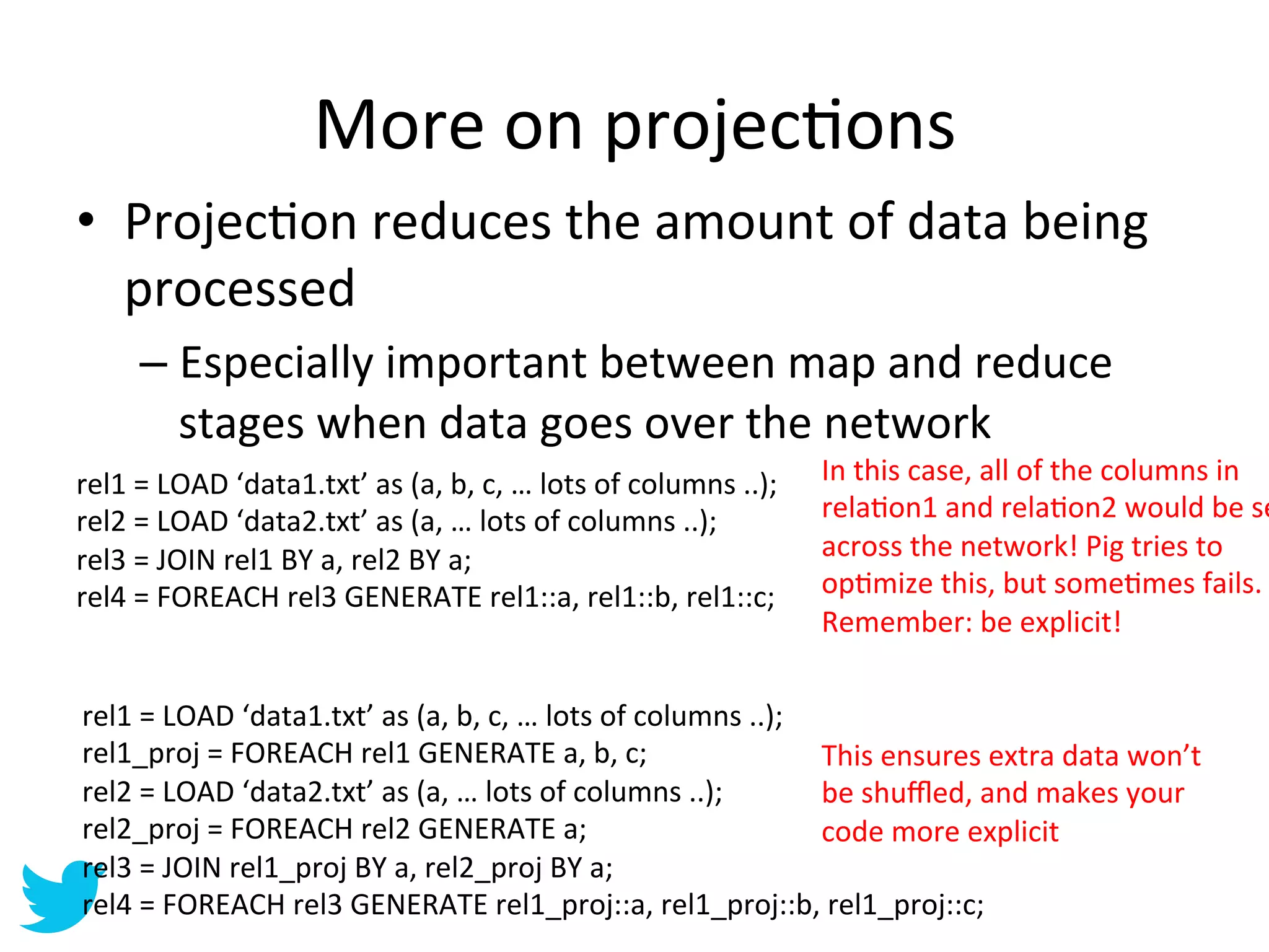 More	
  on	
  projecAons	
  
•  ProjecAon	
  reduces	
  the	
  amount	
  of	
  data	
  being	
  
   processed	
  
        –  Especially	
  important	
  between	
  map	
  and	
  reduce	
  
           stages	
  when	
  data	
  goes	
  over	
  the	
  network	
  
rel1	
  =	
  LOAD	
  ‘data1.txt’	
  as	
  (a,	
  b,	
  c,	
  …	
  lots	
  of	
  columns	
  ..);	
     In	
  this	
  case,	
  all	
  of	
  the	
  columns	
  in	
  
rel2	
  =	
  LOAD	
  ‘data2.txt’	
  as	
  (a,	
  …	
  lots	
  of	
  columns	
  ..);	
                 relaAon1	
  and	
  relaAon2	
  would	
  be	
  se
rel3	
  =	
  JOIN	
  rel1	
  BY	
  a,	
  rel2	
  BY	
  a;	
                                           across	
  the	
  network!	
  Pig	
  tries	
  to	
  
rel4	
  =	
  FOREACH	
  rel3	
  GENERATE	
  rel1::a,	
  rel1::b,	
  rel1::c;	
                        opAmize	
  this,	
  but	
  someAmes	
  fails.	
  
                                                                                                      Remember:	
  be	
  explicit!	
  

rel1	
  =	
  LOAD	
  ‘data1.txt’	
  as	
  (a,	
  b,	
  c,	
  …	
  lots	
  of	
  columns	
  ..);	
  
rel1_proj	
  =	
  FOREACH	
  rel1	
  GENERATE	
  a,	
  b,	
  c;	
                                   This	
  ensures	
  extra	
  data	
  won’t	
  
rel2	
  =	
  LOAD	
  ‘data2.txt’	
  as	
  (a,	
  …	
  lots	
  of	
  columns	
  ..);	
               be	
  shuﬄed,	
  and	
  makes	
  your	
  
rel2_proj	
  =	
  FOREACH	
  rel2	
  GENERATE	
  a;	
                                               code	
  more	
  explicit	
  
rel3	
  =	
  JOIN	
  rel1_proj	
  BY	
  a,	
  rel2_proj	
  BY	
  a;	
  
rel4	
  =	
  FOREACH	
  rel3	
  GENERATE	
  rel1_proj::a,	
  rel1_proj::b,	
  rel1_proj::c;	
  
 