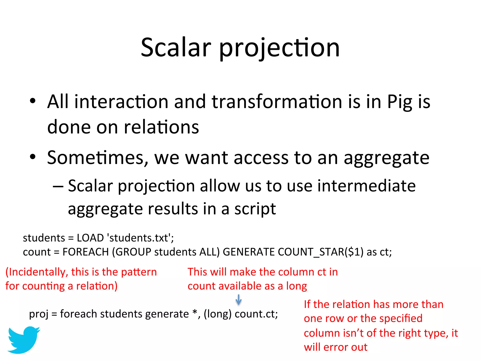 Scalar	
  projecAon	
  
       •  All	
  interacAon	
  and	
  transformaAon	
  is	
  in	
  Pig	
  is	
  
          done	
  on	
  relaAons	
  
       •  SomeAmes,	
  we	
  want	
  access	
  to	
  an	
  aggregate	
  
               –  Scalar	
  projecAon	
  allow	
  us	
  to	
  use	
  intermediate	
  
                  aggregate	
  results	
  in	
  a	
  script	
  
     students	
  =	
  LOAD	
  'students.txt';	
  
     count	
  =	
  FOREACH	
  (GROUP	
  students	
  ALL)	
  GENERATE	
  COUNT_STAR($1)	
  as	
  ct;	
  
(Incidentally,	
  this	
  is	
  the	
  pa=ern	
        This	
  will	
  make	
  the	
  column	
  ct	
  in	
  
for	
  counAng	
  a	
  relaAon)	
                      count	
  available	
  as	
  a	
  long	
  
                                                                                               If	
  the	
  relaAon	
  has	
  more	
  than	
  
       proj	
  =	
  foreach	
  students	
  generate	
  *,	
  (long)	
  count.ct;	
             one	
  row	
  or	
  the	
  speciﬁed	
  
                                                                                               column	
  isn’t	
  of	
  the	
  right	
  type,	
  it	
  
                                                                                               will	
  error	
  out	
  
 