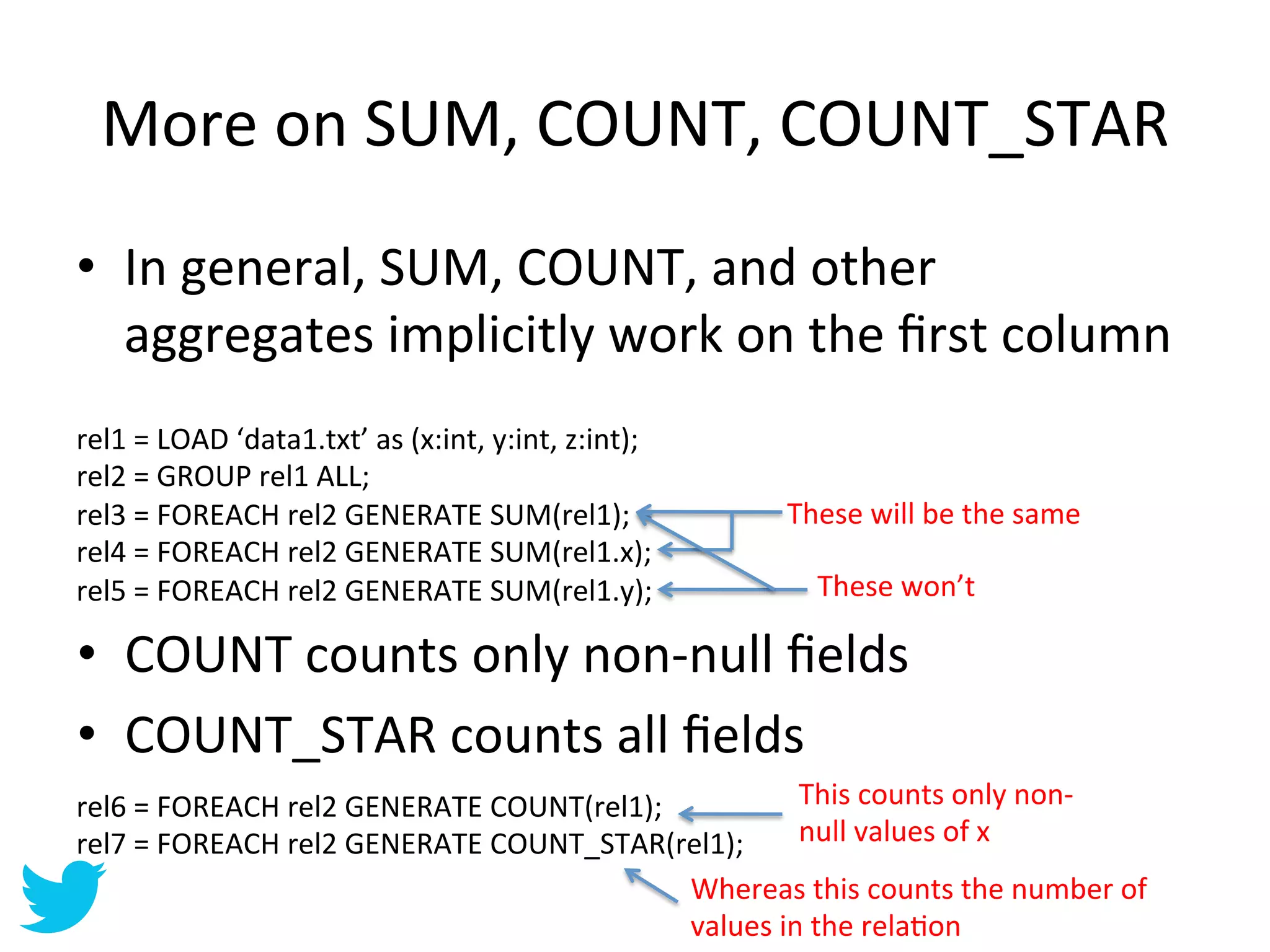 More	
  on	
  SUM,	
  COUNT,	
  COUNT_STAR	
  
•  In	
  general,	
  SUM,	
  COUNT,	
  and	
  other	
  
   aggregates	
  implicitly	
  work	
  on	
  the	
  ﬁrst	
  column	
  
rel1	
  =	
  LOAD	
  ‘data1.txt’	
  as	
  (x:int,	
  y:int,	
  z:int);	
  
rel2	
  =	
  GROUP	
  rel1	
  ALL;	
  
rel3	
  =	
  FOREACH	
  rel2	
  GENERATE	
  SUM(rel1);	
                     These	
  will	
  be	
  the	
  same	
  
rel4	
  =	
  FOREACH	
  rel2	
  GENERATE	
  SUM(rel1.x);	
  
rel5	
  =	
  FOREACH	
  rel2	
  GENERATE	
  SUM(rel1.y);	
                      These	
  won’t	
  

•  COUNT	
  counts	
  only	
  non-­‐null	
  ﬁelds	
  
•  COUNT_STAR	
  counts	
  all	
  ﬁelds	
  
rel6	
  =	
  FOREACH	
  rel2	
  GENERATE	
  COUNT(rel1);	
               This	
  counts	
  only	
  non-­‐
rel7	
  =	
  FOREACH	
  rel2	
  GENERATE	
  COUNT_STAR(rel1);	
          null	
  values	
  of	
  x	
  
                                                             Whereas	
  this	
  counts	
  the	
  number	
  of	
  
                                                             values	
  in	
  the	
  relaAon	
  
 