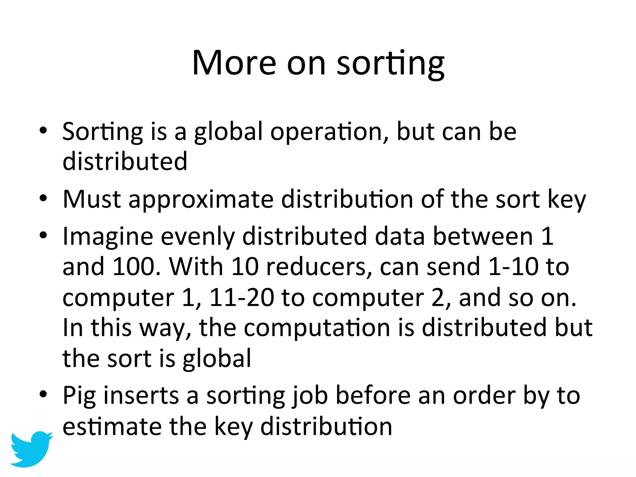 More	
  on	
  sorAng	
  
•  SorAng	
  is	
  a	
  global	
  operaAon,	
  but	
  can	
  be	
  
   distributed	
  
•  Must	
  approximate	
  distribuAon	
  of	
  the	
  sort	
  key	
  
•  Imagine	
  evenly	
  distributed	
  data	
  between	
  1	
  
   and	
  100.	
  With	
  10	
  reducers,	
  can	
  send	
  1-­‐10	
  to	
  
   computer	
  1,	
  11-­‐20	
  to	
  computer	
  2,	
  and	
  so	
  on.	
  
   In	
  this	
  way,	
  the	
  computaAon	
  is	
  distributed	
  but	
  
   the	
  sort	
  is	
  global	
  
•  Pig	
  inserts	
  a	
  sorAng	
  job	
  before	
  an	
  order	
  by	
  to	
  
   esAmate	
  the	
  key	
  distribuAon	
  
 