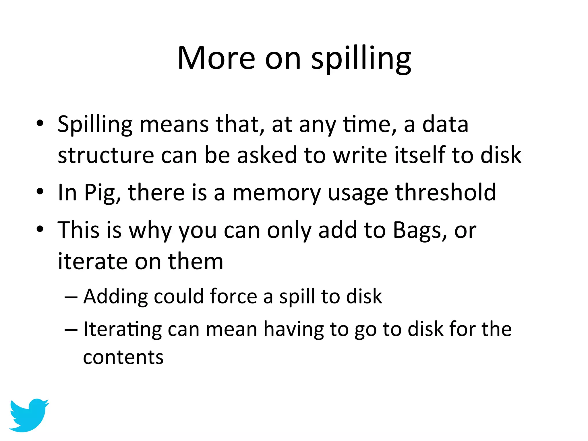 More	
  on	
  spilling	
  
•  Spilling	
  means	
  that,	
  at	
  any	
  Ame,	
  a	
  data	
  
   structure	
  can	
  be	
  asked	
  to	
  write	
  itself	
  to	
  disk	
  
•  In	
  Pig,	
  there	
  is	
  a	
  memory	
  usage	
  threshold	
  
•  This	
  is	
  why	
  you	
  can	
  only	
  add	
  to	
  Bags,	
  or	
  
   iterate	
  on	
  them	
  
    –  Adding	
  could	
  force	
  a	
  spill	
  to	
  disk	
  
    –  IteraAng	
  can	
  mean	
  having	
  to	
  go	
  to	
  disk	
  for	
  the	
  
       contents	
  
 
