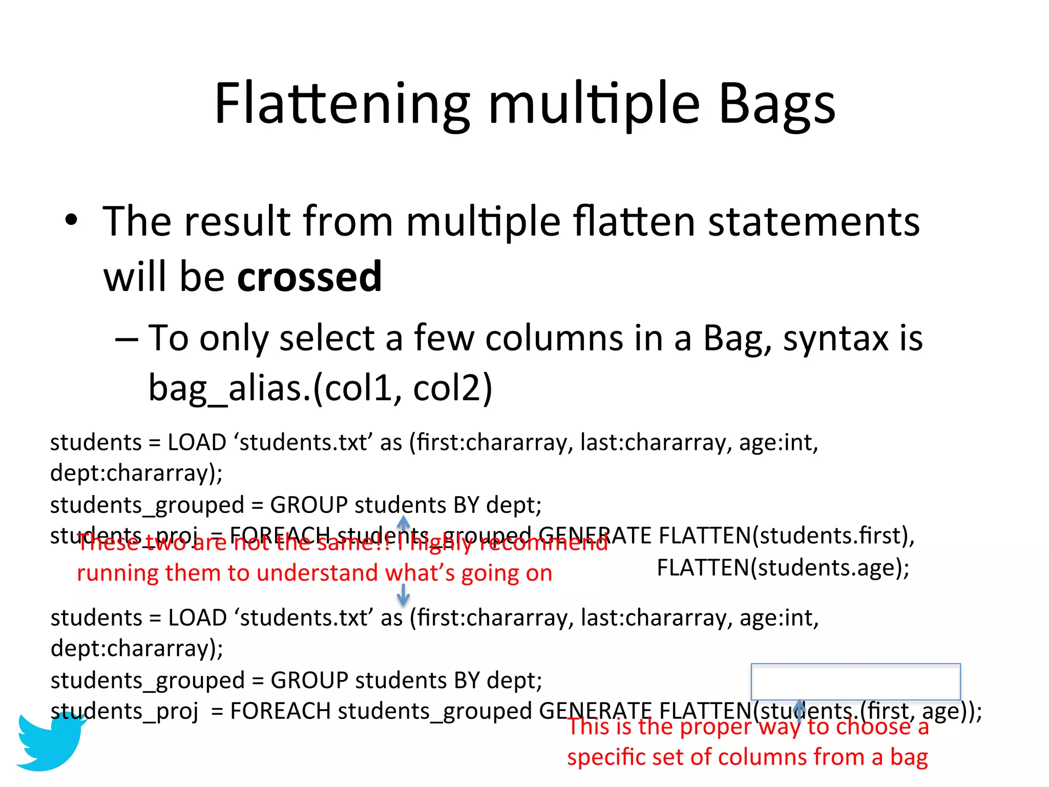 Fla=ening	
  mulAple	
  Bags	
  
  •  The	
  result	
  from	
  mulAple	
  ﬂa=en	
  statements	
  
     will	
  be	
  crossed	
  
           –  To	
  only	
  select	
  a	
  few	
  columns	
  in	
  a	
  Bag,	
  syntax	
  is	
  
              bag_alias.(col1,	
  col2)	
  
students	
  =	
  LOAD	
  ‘students.txt’	
  as	
  (ﬁrst:chararray,	
  last:chararray,	
  age:int,	
  
dept:chararray);	
  
students_grouped	
  =	
  GROUP	
  students	
  BY	
  dept;	
  
students_proj	
  	
  re	
  FOREACH	
  students_grouped	
  GENERATE	
  FLATTEN(students.ﬁrst),	
  
     These	
  two	
  a =	
   not	
  the	
  same!!	
  I	
  highly	
  recommend	
  
	
   running	
  them	
  to	
  	
  understand	
  what’s	
  going	
  on	
   	
  	
  	
  	
  	
  	
  	
  	
   	
  	
  	
  	
  	
  	
  FLATTEN(students.age);	
  
       	
     	
      	
               	
     	
          	
   	
      	
  
students	
  =	
  LOAD	
  ‘students.txt’	
  as	
  (ﬁrst:chararray,	
  last:chararray,	
  age:int,	
  
dept:chararray);	
  
students_grouped	
  =	
  GROUP	
  students	
  BY	
  dept;	
  
students_proj	
  	
  =	
  FOREACH	
  students_grouped	
  GENERATE	
  FLATTEN(students.(ﬁrst,	
  age));	
  
                                                                This	
  is	
  the	
  proper	
  way	
  to	
  choose	
  a	
  
                                                                speciﬁc	
  set	
  of	
  columns	
  from	
  a	
  bag	
  
 
