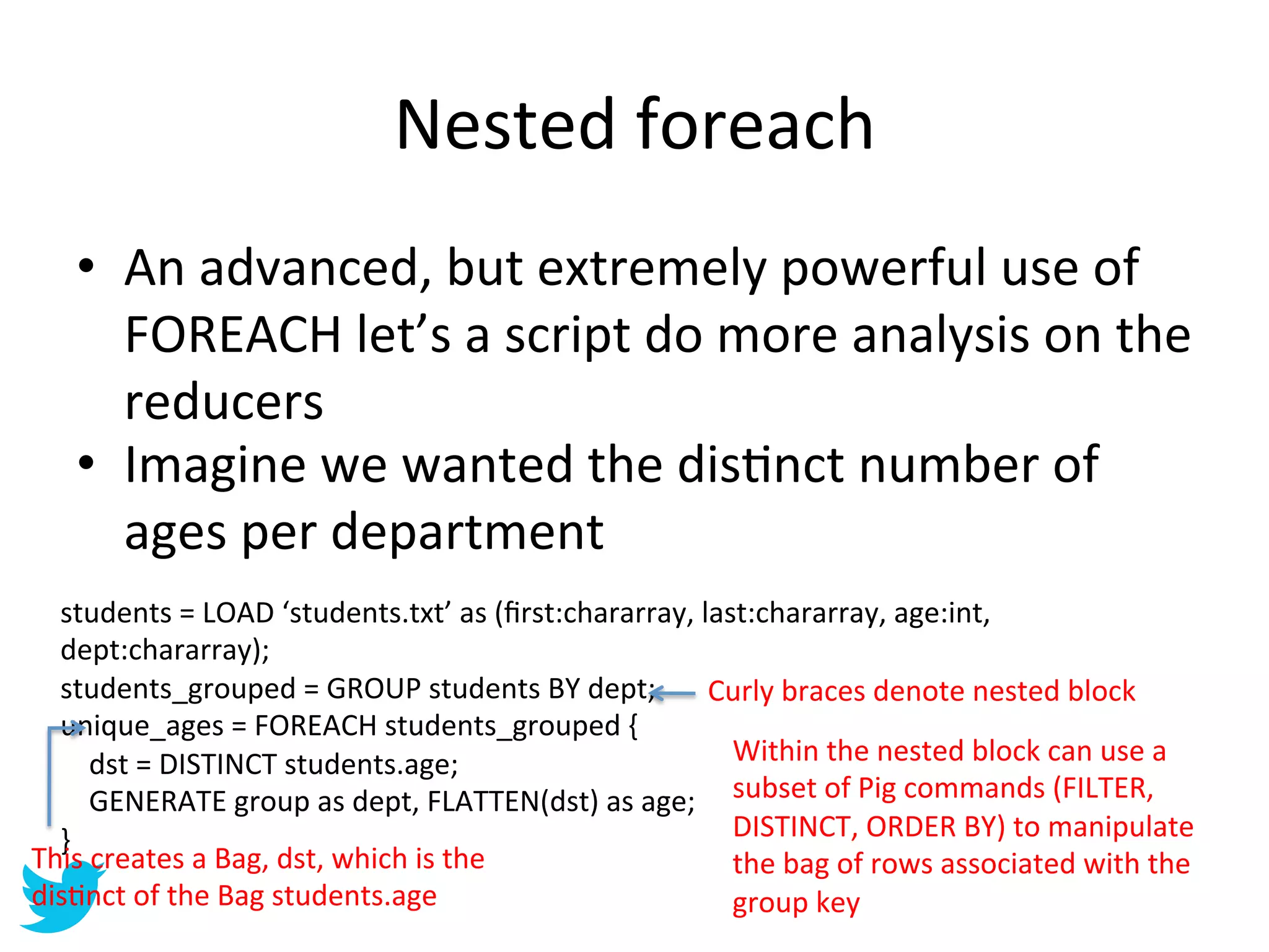 Nested	
  foreach	
  
     •  An	
  advanced,	
  but	
  extremely	
  powerful	
  use	
  of	
  
        FOREACH	
  let’s	
  a	
  script	
  do	
  more	
  analysis	
  on	
  the	
  
        reducers	
  
     •  Imagine	
  we	
  wanted	
  the	
  disAnct	
  number	
  of	
  
        ages	
  per	
  department	
  
  students	
  =	
  LOAD	
  ‘students.txt’	
  as	
  (ﬁrst:chararray,	
  last:chararray,	
  age:int,	
  
  dept:chararray);	
  
  students_grouped	
  =	
  GROUP	
  students	
  BY	
  dept;	
   Curly	
  braces	
  denote	
  nested	
  block	
  
  unique_ages	
  =	
  FOREACH	
  students_grouped	
  {	
  
  	
  	
  	
  	
  dst	
  =	
  DISTINCT	
  students.age;	
                            Within	
  the	
  nested	
  block	
  can	
  use	
  a	
  
  	
  	
  	
  	
  GENERATE	
  group	
  as	
  dept,	
  FLATTEN(dst)	
  as	
  age;	
   subset	
  of	
  Pig	
  commands	
  (FILTER,	
  
  }	
                                                                                DISTINCT,	
  ORDER	
  BY)	
  to	
  manipulate	
  
This	
  creates	
  a	
  Bag,	
  dst,	
  which	
  is	
  the	
                         the	
  bag	
  of	
  rows	
  associated	
  with	
  the	
  
disAnct	
  of	
  the	
  Bag	
  students.age	
                                        group	
  key	
  
 