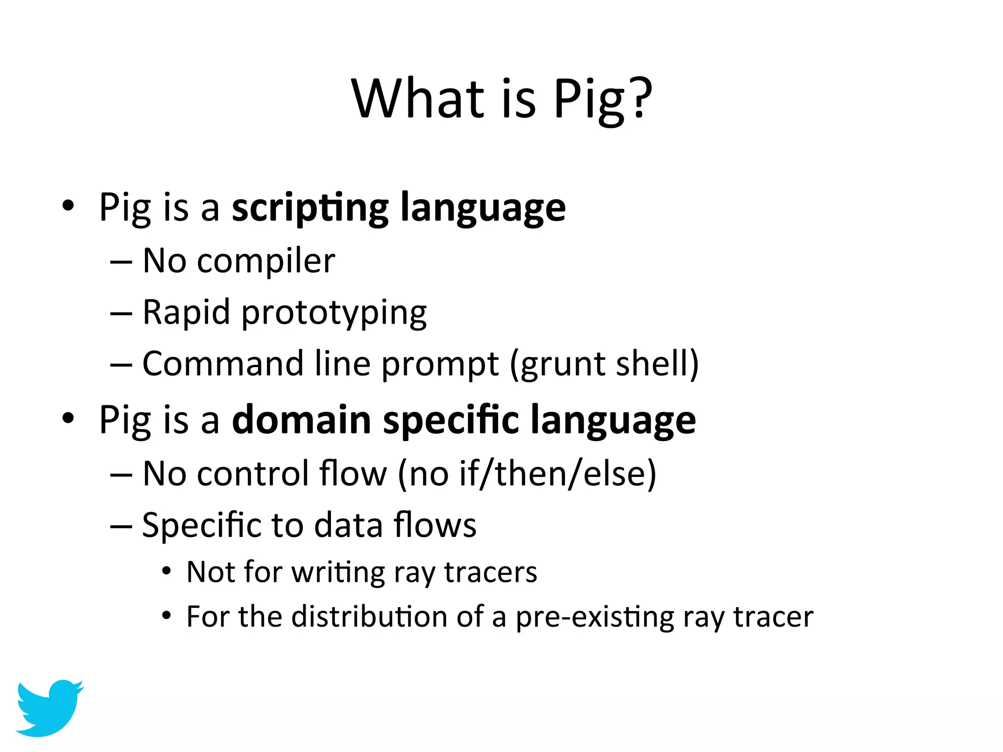 What	
  is	
  Pig?	
  
•  Pig	
  is	
  a	
  scrip'ng	
  language	
  
    –  No	
  compiler	
  
    –  Rapid	
  prototyping	
  
    –  Command	
  line	
  prompt	
  (grunt	
  shell)	
  
•  Pig	
  is	
  a	
  domain	
  speciﬁc	
  language	
  
    –  No	
  control	
  ﬂow	
  (no	
  if/then/else)	
  
    –  Speciﬁc	
  to	
  data	
  ﬂows	
  
        •  Not	
  for	
  wriAng	
  ray	
  tracers	
  
        •  For	
  the	
  distribuAon	
  of	
  a	
  pre-­‐exisAng	
  ray	
  tracer	
  
 