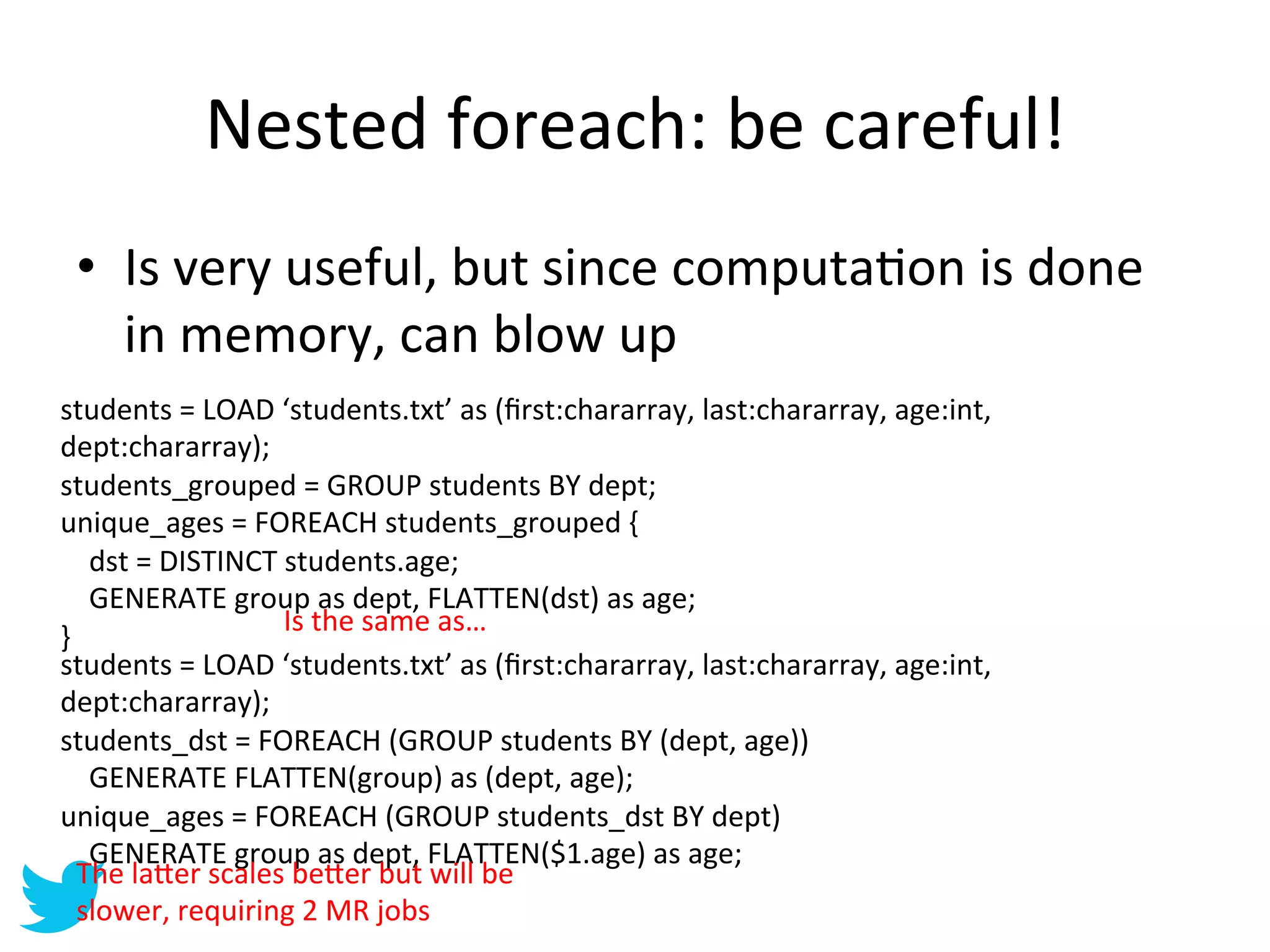 Nested	
  foreach:	
  be	
  careful!	
  
 •  Is	
  very	
  useful,	
  but	
  since	
  computaAon	
  is	
  done	
  
    in	
  memory,	
  can	
  blow	
  up	
  
students	
  =	
  LOAD	
  ‘students.txt’	
  as	
  (ﬁrst:chararray,	
  last:chararray,	
  age:int,	
  
dept:chararray);	
  
students_grouped	
  =	
  GROUP	
  students	
  BY	
  dept;	
  
unique_ages	
  =	
  FOREACH	
  students_grouped	
  {	
  
	
  	
  	
  	
  dst	
  =	
  DISTINCT	
  students.age;	
  
	
  	
  	
  	
  GENERATE	
  group	
  as	
  dept,	
  FLATTEN(dst)	
  as	
  age;	
  
                                       Is	
  the	
  same	
  as…	
  
}	
  
students	
  =	
  LOAD	
  ‘students.txt’	
  as	
  (ﬁrst:chararray,	
  last:chararray,	
  age:int,	
  
dept:chararray);	
  
students_dst	
  =	
  FOREACH	
  (GROUP	
  students	
  BY	
  (dept,	
  age))	
  
	
  	
  	
  	
  GENERATE	
  FLATTEN(group)	
  as	
  (dept,	
  age);	
  
unique_ages	
  =	
  FOREACH	
  (GROUP	
  students_dst	
  BY	
  dept)	
  
	
  	
  	
  	
  GENERATE	
  group	
  as	
  dept,	
  FLATTEN($1.age)	
  as	
  age;	
  
         The	
  la=er	
  scales	
  be=er	
  but	
  will	
  be	
  
         slower,	
  requiring	
  2	
  MR	
  jobs	
  
 