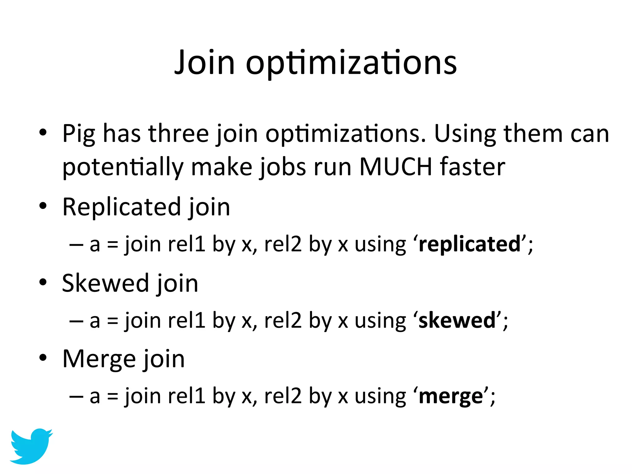 Join	
  opAmizaAons	
  
•  Pig	
  has	
  three	
  join	
  opAmizaAons.	
  Using	
  them	
  can	
  
   potenAally	
  make	
  jobs	
  run	
  MUCH	
  faster	
  
•  Replicated	
  join	
  
    –  a	
  =	
  join	
  rel1	
  by	
  x,	
  rel2	
  by	
  x	
  using	
  ‘replicated’;	
  
•  Skewed	
  join	
  
    –  a	
  =	
  join	
  rel1	
  by	
  x,	
  rel2	
  by	
  x	
  using	
  ‘skewed’;	
  
•  Merge	
  join	
  
    –  a	
  =	
  join	
  rel1	
  by	
  x,	
  rel2	
  by	
  x	
  using	
  ‘merge’;	
  
 