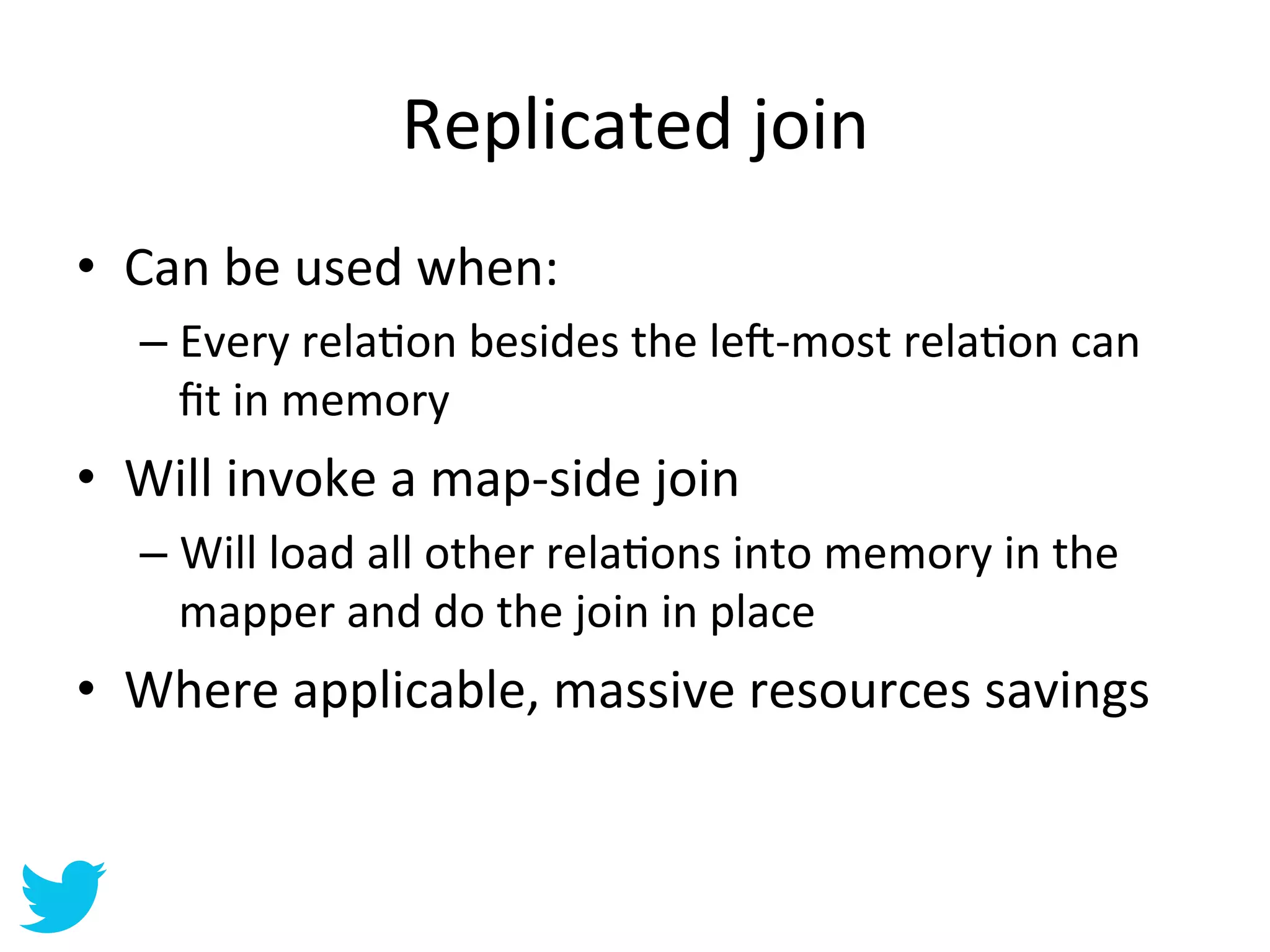 Replicated	
  join	
  
•  Can	
  be	
  used	
  when:	
  
    –  Every	
  relaAon	
  besides	
  the	
  le•-­‐most	
  relaAon	
  can	
  
       ﬁt	
  in	
  memory	
  
•  Will	
  invoke	
  a	
  map-­‐side	
  join	
  
    –  Will	
  load	
  all	
  other	
  relaAons	
  into	
  memory	
  in	
  the	
  
       mapper	
  and	
  do	
  the	
  join	
  in	
  place	
  
•  Where	
  applicable,	
  massive	
  resources	
  savings	
  
 