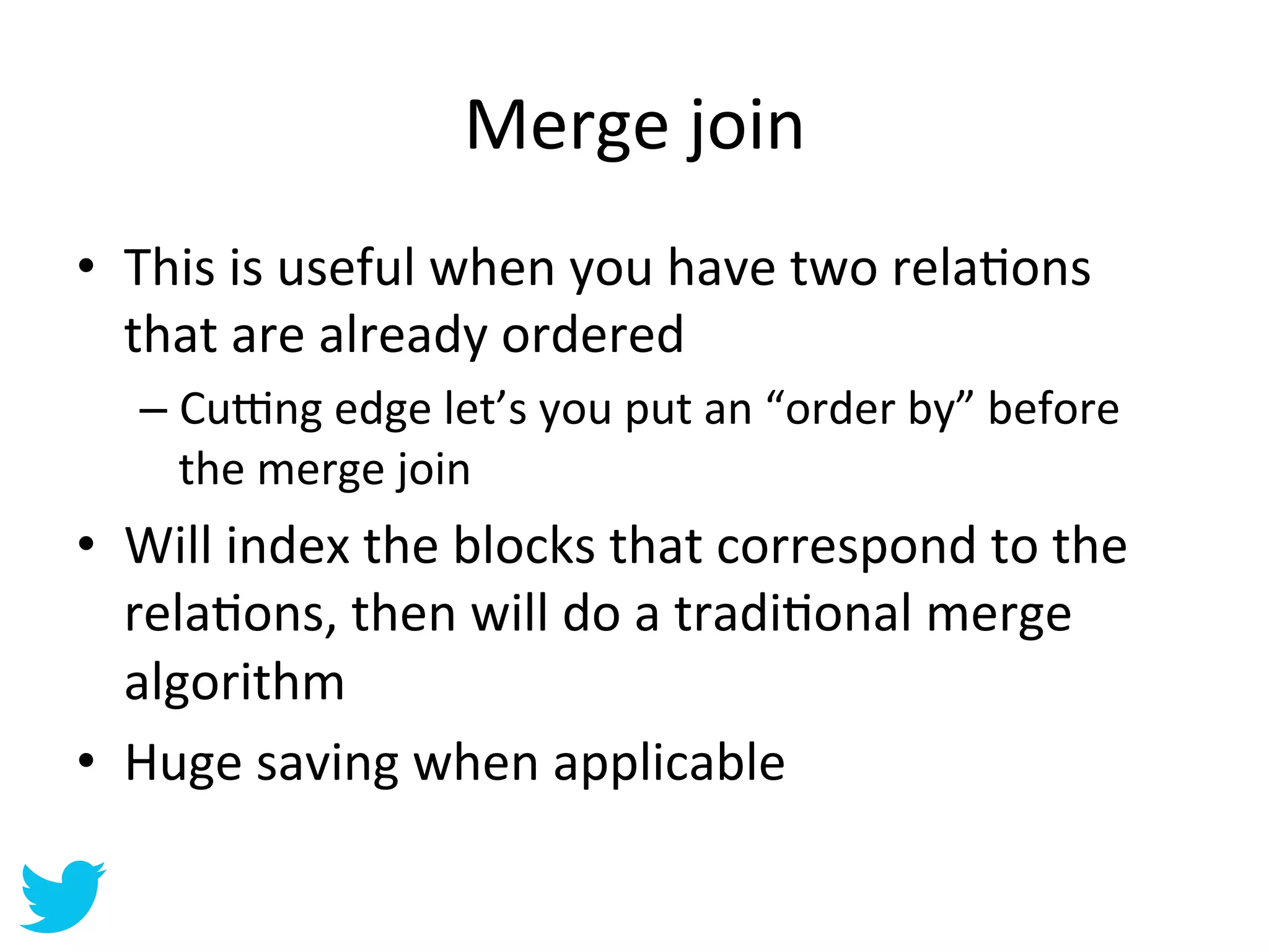 Merge	
  join	
  
•  This	
  is	
  useful	
  when	
  you	
  have	
  two	
  relaAons	
  
   that	
  are	
  already	
  ordered	
  
    –  Cu‡ng	
  edge	
  let’s	
  you	
  put	
  an	
  “order	
  by”	
  before	
  
       the	
  merge	
  join	
  
•  Will	
  index	
  the	
  blocks	
  that	
  correspond	
  to	
  the	
  
   relaAons,	
  then	
  will	
  do	
  a	
  tradiAonal	
  merge	
  
   algorithm	
  
•  Huge	
  saving	
  when	
  applicable	
  
 