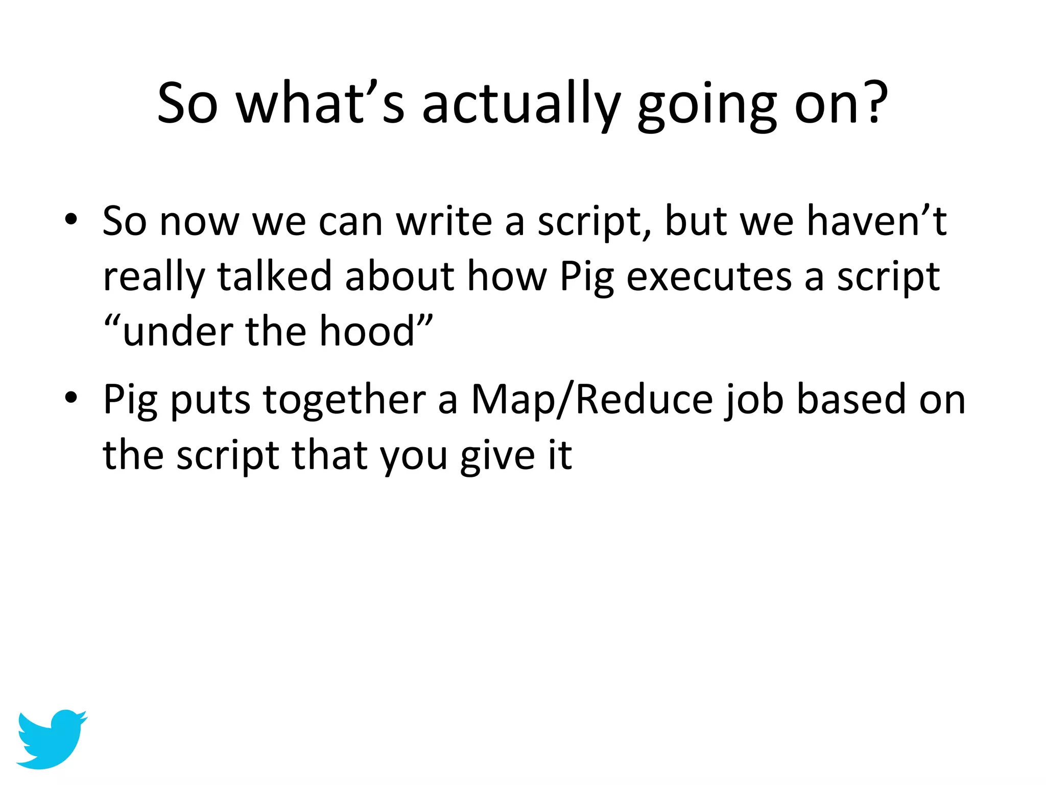 So	
  what’s	
  actually	
  going	
  on?	
  
•  So	
  now	
  we	
  can	
  write	
  a	
  script,	
  but	
  we	
  haven’t	
  
   really	
  talked	
  about	
  how	
  Pig	
  executes	
  a	
  script	
  
   “under	
  the	
  hood”	
  
•  Pig	
  puts	
  together	
  a	
  Map/Reduce	
  job	
  based	
  on	
  
   the	
  script	
  that	
  you	
  give	
  it	
  
 