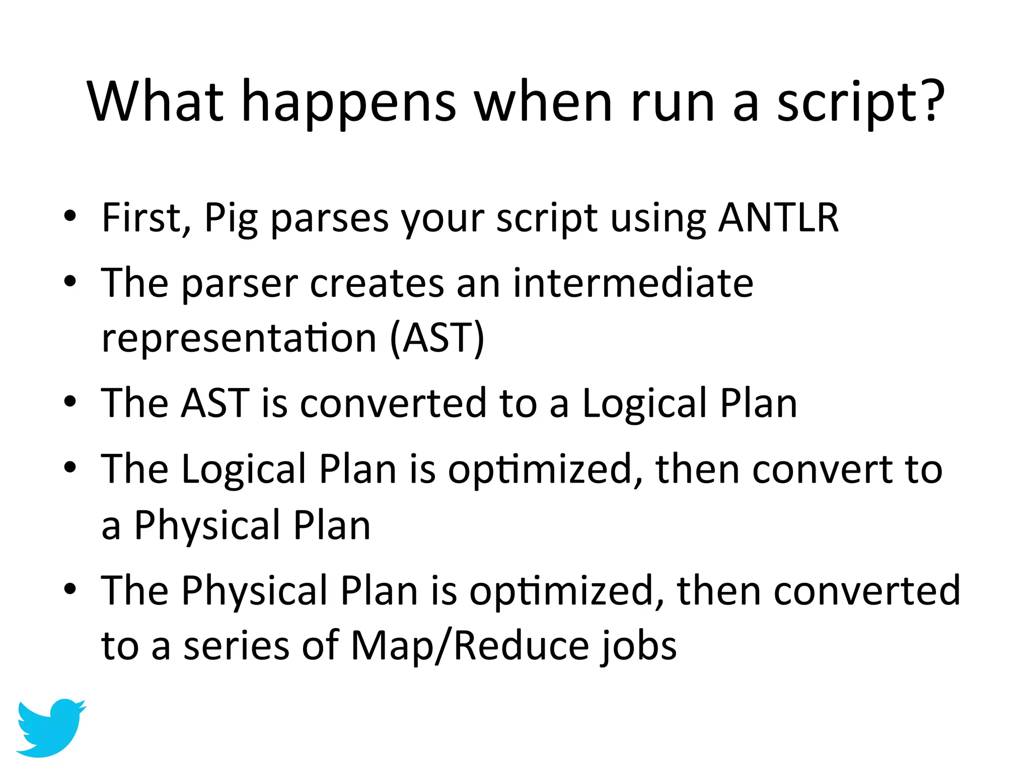 What	
  happens	
  when	
  run	
  a	
  script?	
  
•  First,	
  Pig	
  parses	
  your	
  script	
  using	
  ANTLR	
  
•  The	
  parser	
  creates	
  an	
  intermediate	
  
   representaAon	
  (AST)	
  
•  The	
  AST	
  is	
  converted	
  to	
  a	
  Logical	
  Plan	
  
•  The	
  Logical	
  Plan	
  is	
  opAmized,	
  then	
  convert	
  to	
  
   a	
  Physical	
  Plan	
  
•  The	
  Physical	
  Plan	
  is	
  opAmized,	
  then	
  converted	
  
   to	
  a	
  series	
  of	
  Map/Reduce	
  jobs	
  	
  
 