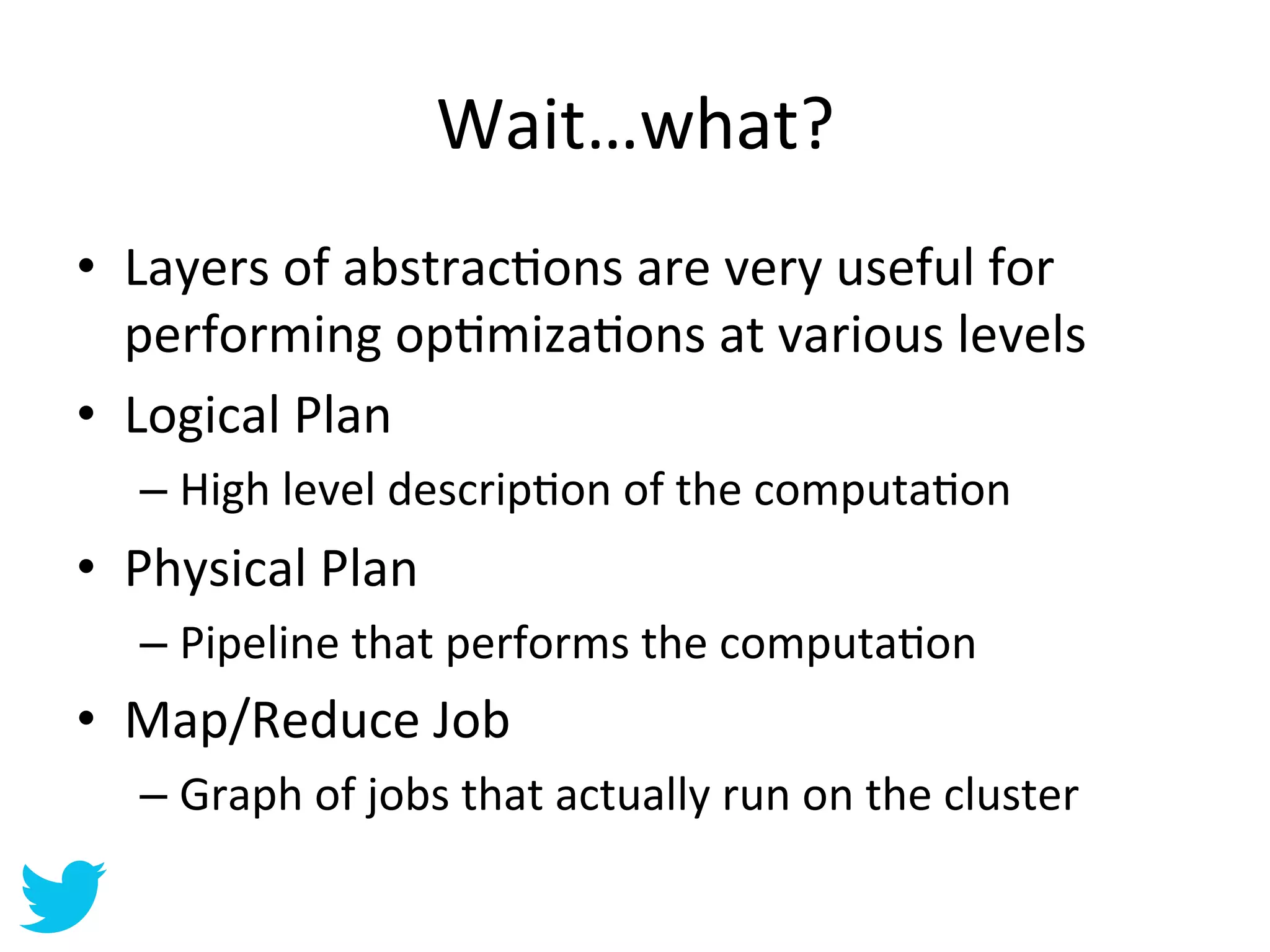 Wait…what?	
  
•  Layers	
  of	
  abstracAons	
  are	
  very	
  useful	
  for	
  
   performing	
  opAmizaAons	
  at	
  various	
  levels	
  
•  Logical	
  Plan	
  
    –  High	
  level	
  descripAon	
  of	
  the	
  computaAon	
  
•  Physical	
  Plan	
  
    –  Pipeline	
  that	
  performs	
  the	
  computaAon	
  
•  Map/Reduce	
  Job	
  
    –  Graph	
  of	
  jobs	
  that	
  actually	
  run	
  on	
  the	
  cluster	
  
 