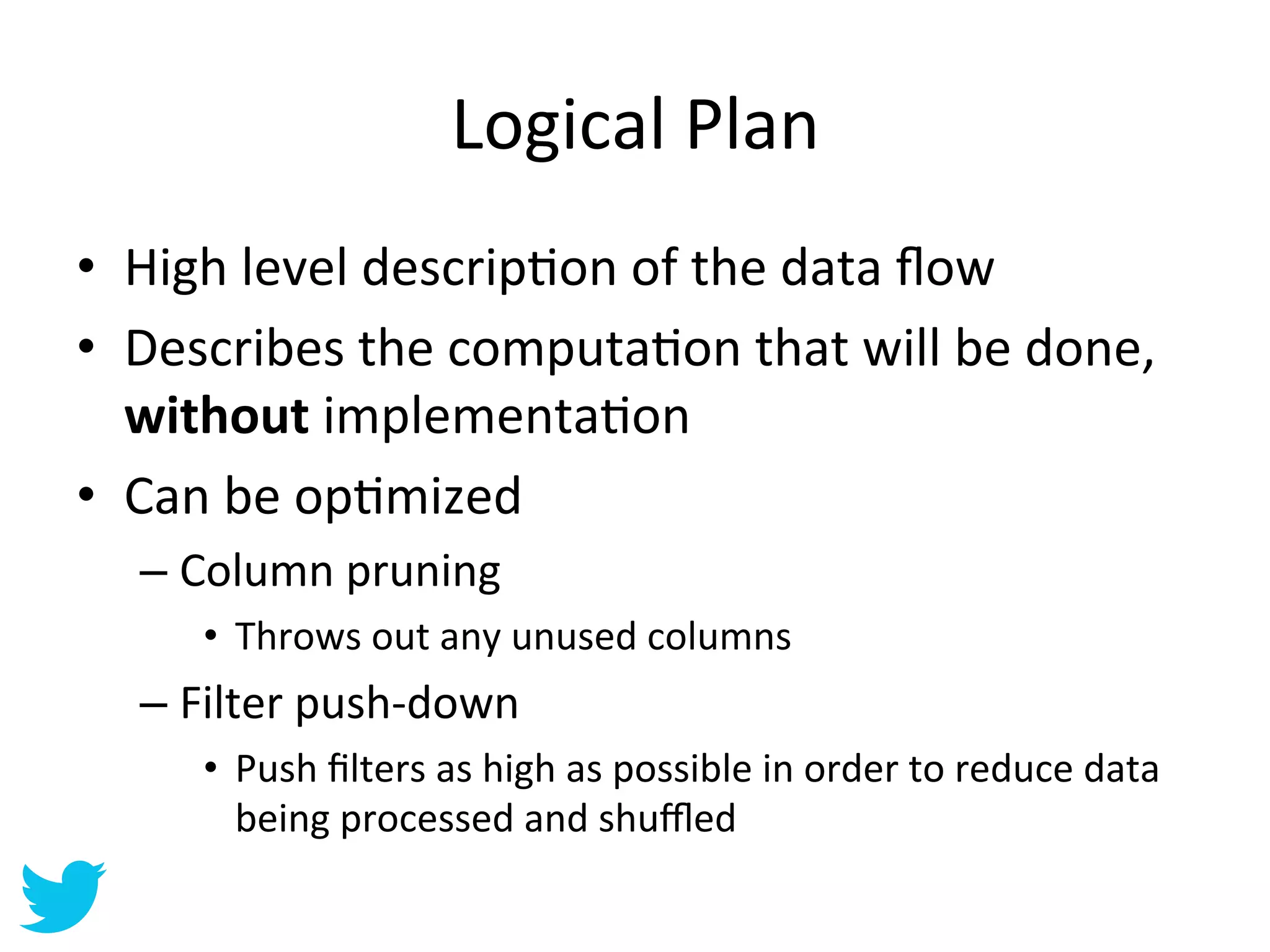 Logical	
  Plan	
  
•  High	
  level	
  descripAon	
  of	
  the	
  data	
  ﬂow	
  
•  Describes	
  the	
  computaAon	
  that	
  will	
  be	
  done,	
  
   without	
  implementaAon	
  
•  Can	
  be	
  opAmized	
  
   –  Column	
  pruning	
  
       •  Throws	
  out	
  any	
  unused	
  columns	
  
   –  Filter	
  push-­‐down	
  
       •  Push	
  ﬁlters	
  as	
  high	
  as	
  possible	
  in	
  order	
  to	
  reduce	
  data	
  
          being	
  processed	
  and	
  shuﬄed	
  
 