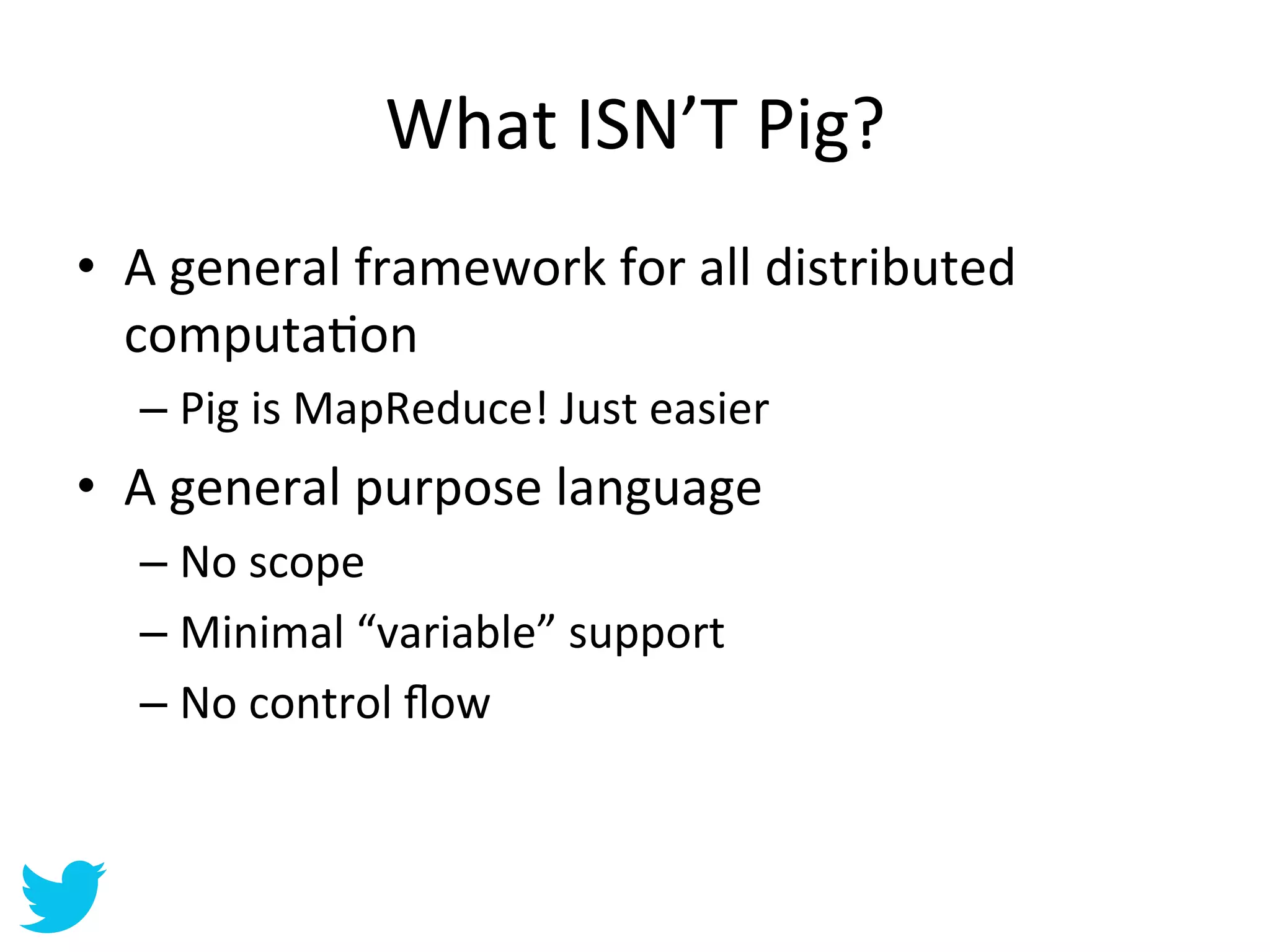 What	
  ISN’T	
  Pig?	
  
•  A	
  general	
  framework	
  for	
  all	
  distributed	
  
   computaAon	
  
    –  Pig	
  is	
  MapReduce!	
  Just	
  easier	
  
•  A	
  general	
  purpose	
  language	
  
    –  No	
  scope	
  
    –  Minimal	
  “variable”	
  support	
  
    –  No	
  control	
  ﬂow	
  
 
