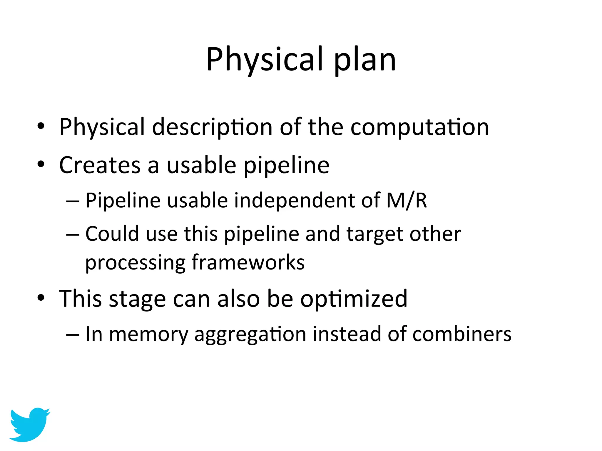 Physical	
  plan	
  
•  Physical	
  descripAon	
  of	
  the	
  computaAon	
  
•  Creates	
  a	
  usable	
  pipeline	
  
    –  Pipeline	
  usable	
  independent	
  of	
  M/R	
  
    –  Could	
  use	
  this	
  pipeline	
  and	
  target	
  other	
  
       processing	
  frameworks	
  
•  This	
  stage	
  can	
  also	
  be	
  opAmized	
  
    –  In	
  memory	
  aggregaAon	
  instead	
  of	
  combiners	
  
 