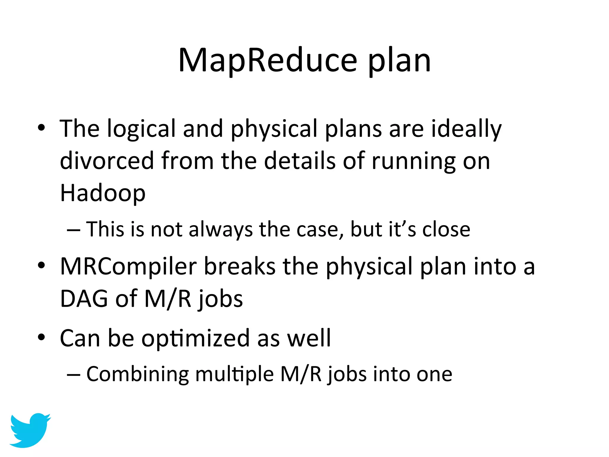 MapReduce	
  plan	
  
•  The	
  logical	
  and	
  physical	
  plans	
  are	
  ideally	
  
   divorced	
  from	
  the	
  details	
  of	
  running	
  on	
  
   Hadoop	
  
    –  This	
  is	
  not	
  always	
  the	
  case,	
  but	
  it’s	
  close	
  
•  MRCompiler	
  breaks	
  the	
  physical	
  plan	
  into	
  a	
  
   DAG	
  of	
  M/R	
  jobs	
  
•  Can	
  be	
  opAmized	
  as	
  well	
  
    –  Combining	
  mulAple	
  M/R	
  jobs	
  into	
  one	
  
 
