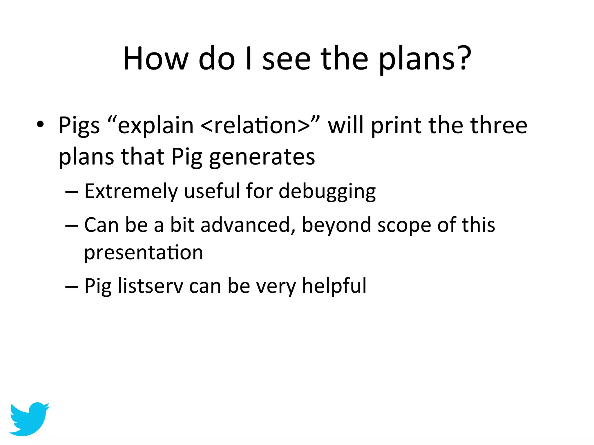 How	
  do	
  I	
  see	
  the	
  plans?	
  
•  Pigs	
  “explain	
  <relaAon>”	
  will	
  print	
  the	
  three	
  
   plans	
  that	
  Pig	
  generates	
  
    –  Extremely	
  useful	
  for	
  debugging	
  
    –  Can	
  be	
  a	
  bit	
  advanced,	
  beyond	
  scope	
  of	
  this	
  
       presentaAon	
  
    –  Pig	
  listserv	
  can	
  be	
  very	
  helpful	
  
 