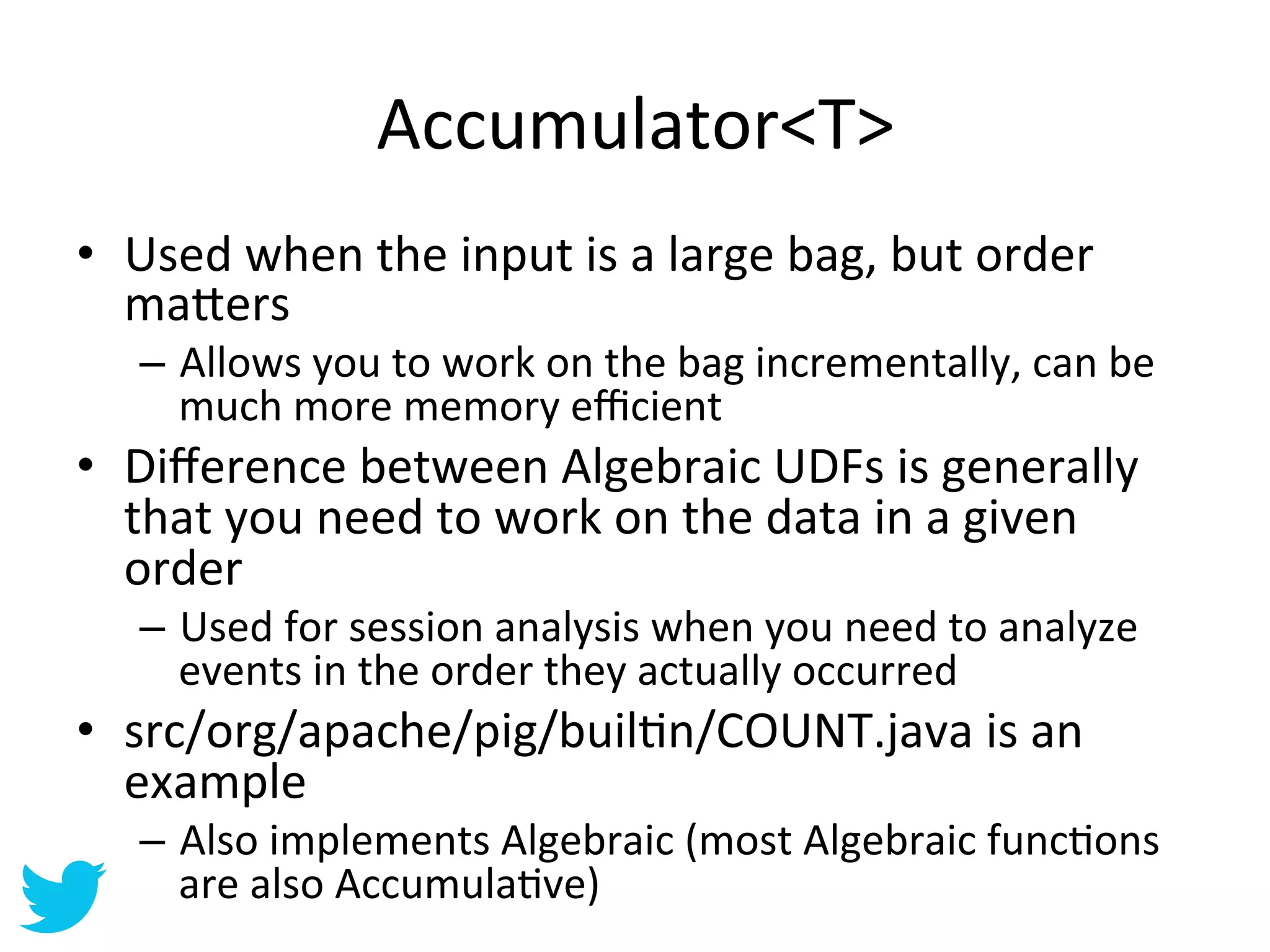 Accumulator<T>	
  
•  Used	
  when	
  the	
  input	
  is	
  a	
  large	
  bag,	
  but	
  order	
  
   ma=ers	
  
    –  Allows	
  you	
  to	
  work	
  on	
  the	
  bag	
  incrementally,	
  can	
  be	
  
       much	
  more	
  memory	
  eﬃcient	
  
•  Diﬀerence	
  between	
  Algebraic	
  UDFs	
  is	
  generally	
  
   that	
  you	
  need	
  to	
  work	
  on	
  the	
  data	
  in	
  a	
  given	
  
   order	
  
    –  Used	
  for	
  session	
  analysis	
  when	
  you	
  need	
  to	
  analyze	
  
       events	
  in	
  the	
  order	
  they	
  actually	
  occurred	
  
•  src/org/apache/pig/builAn/COUNT.java	
  is	
  an	
  
   example	
  
    –  Also	
  implements	
  Algebraic	
  (most	
  Algebraic	
  funcAons	
  
       are	
  also	
  AccumulaAve)	
  
 