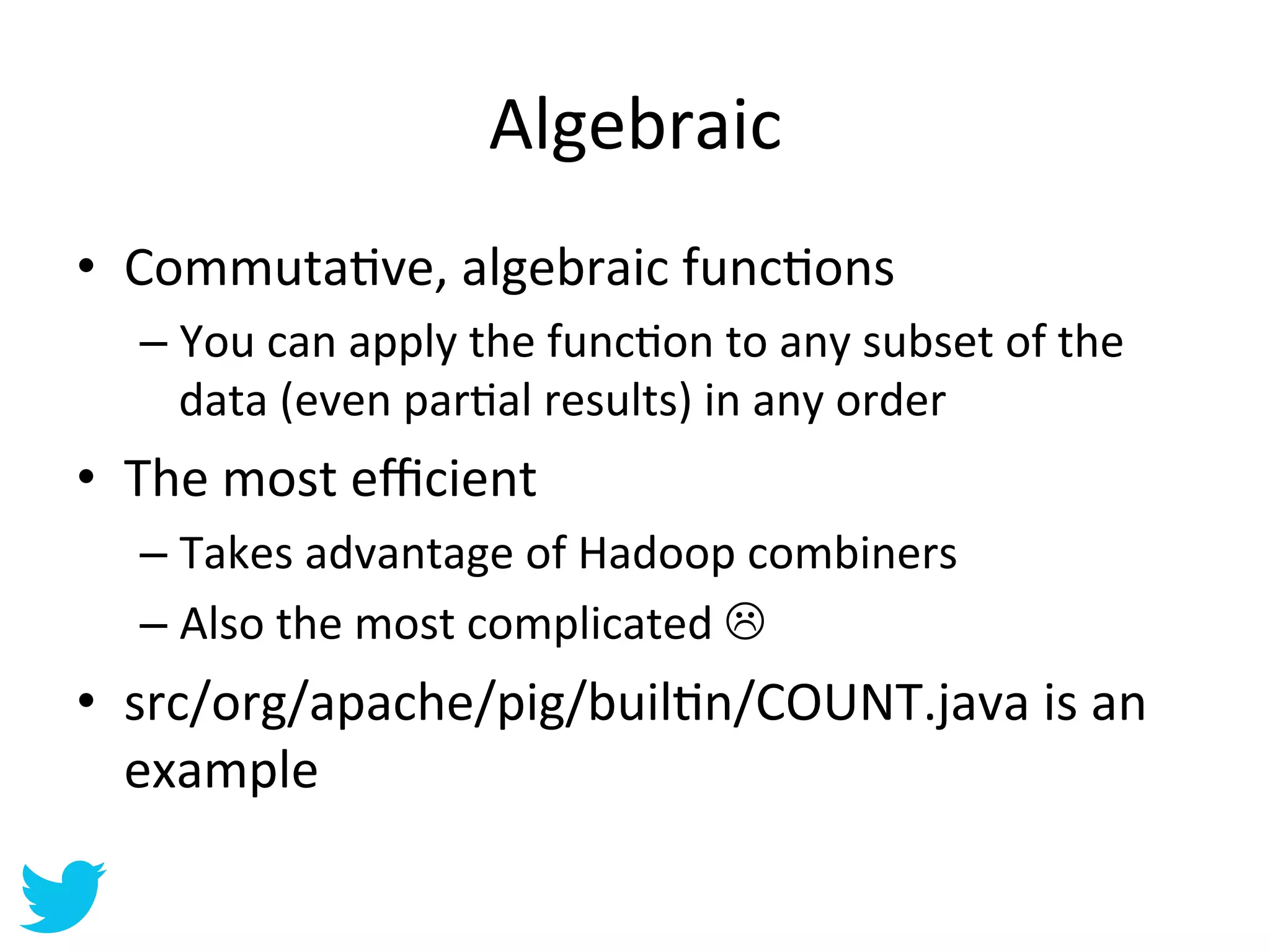 Algebraic	
  
•  CommutaAve,	
  algebraic	
  funcAons	
  
   –  You	
  can	
  apply	
  the	
  funcAon	
  to	
  any	
  subset	
  of	
  the	
  
      data	
  (even	
  parAal	
  results)	
  in	
  any	
  order	
  
•  The	
  most	
  eﬃcient	
  
   –  Takes	
  advantage	
  of	
  Hadoop	
  combiners	
  
   –  Also	
  the	
  most	
  complicated	
  L	
  
•  src/org/apache/pig/builAn/COUNT.java	
  is	
  an	
  
   example	
  
 