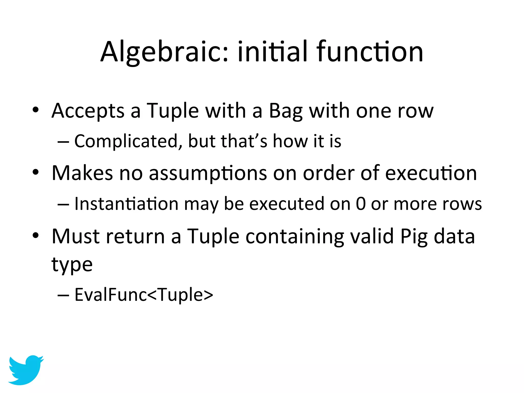 Algebraic:	
  iniAal	
  funcAon	
  
•  Accepts	
  a	
  Tuple	
  with	
  a	
  Bag	
  with	
  one	
  row	
  
    –  Complicated,	
  but	
  that’s	
  how	
  it	
  is	
  
•  Makes	
  no	
  assumpAons	
  on	
  order	
  of	
  execuAon	
  
    –  InstanAaAon	
  may	
  be	
  executed	
  on	
  0	
  or	
  more	
  rows	
  
•  Must	
  return	
  a	
  Tuple	
  containing	
  valid	
  Pig	
  data	
  
   type	
  
    –  EvalFunc<Tuple>	
  
 