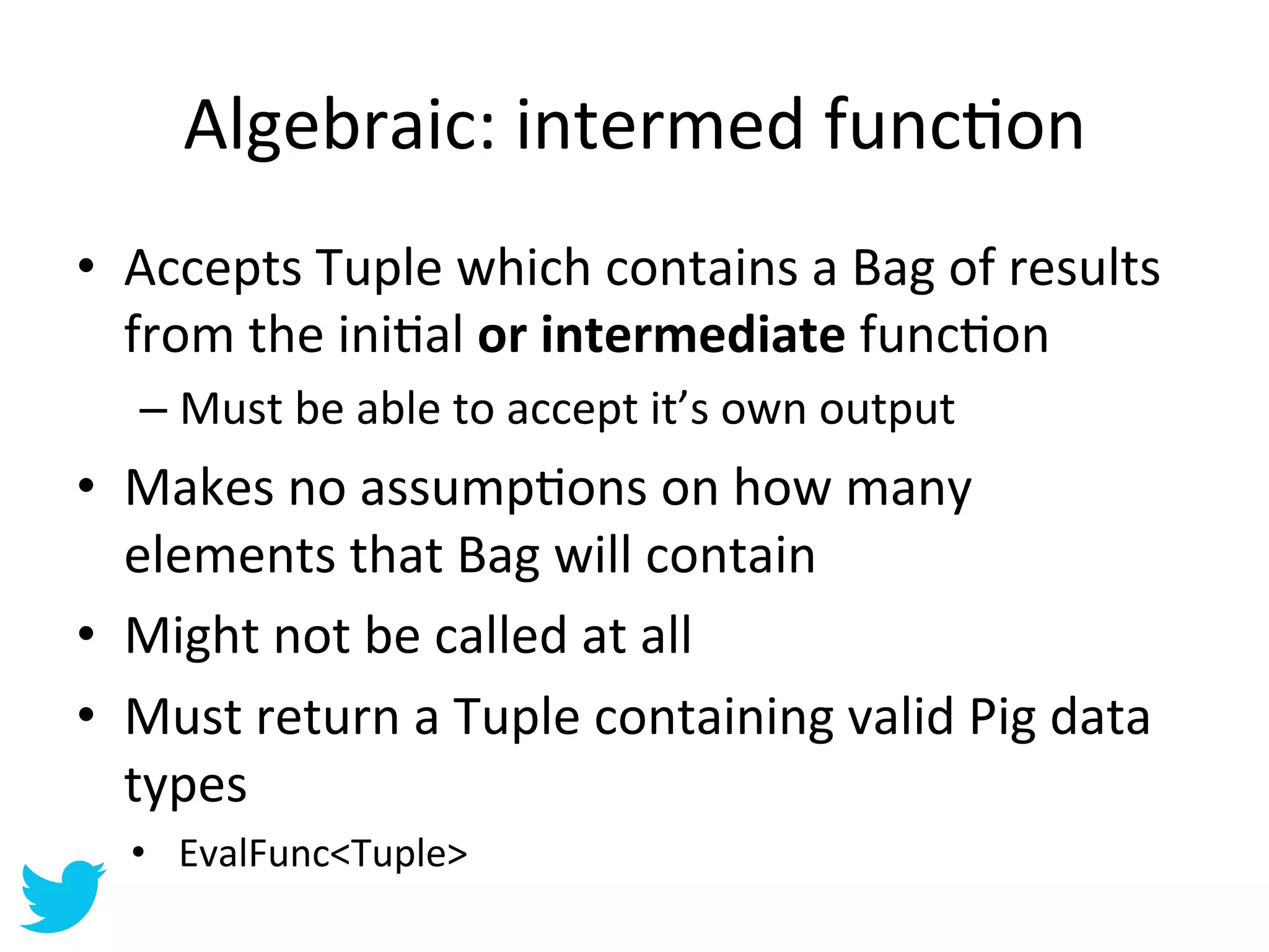 Algebraic:	
  intermed	
  funcAon	
  
•  Accepts	
  Tuple	
  which	
  contains	
  a	
  Bag	
  of	
  results	
  
   from	
  the	
  iniAal	
  or	
  intermediate	
  funcAon	
  
    –  Must	
  be	
  able	
  to	
  accept	
  it’s	
  own	
  output	
  
•  Makes	
  no	
  assumpAons	
  on	
  how	
  many	
  
   elements	
  that	
  Bag	
  will	
  contain	
  
•  Might	
  not	
  be	
  called	
  at	
  all	
  
•  Must	
  return	
  a	
  Tuple	
  containing	
  valid	
  Pig	
  data	
  
   types	
  
   •  EvalFunc<Tuple>	
  
 