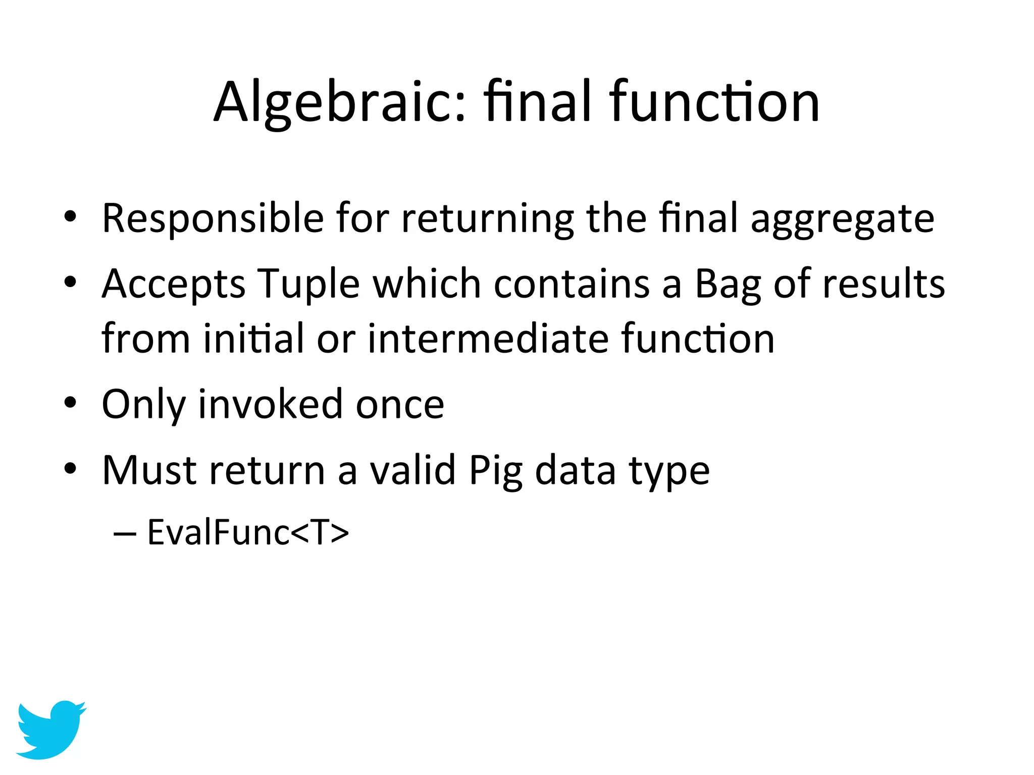 Algebraic:	
  ﬁnal	
  funcAon	
  
•  Responsible	
  for	
  returning	
  the	
  ﬁnal	
  aggregate	
  
•  Accepts	
  Tuple	
  which	
  contains	
  a	
  Bag	
  of	
  results	
  
   from	
  iniAal	
  or	
  intermediate	
  funcAon	
  
•  Only	
  invoked	
  once	
  
•  Must	
  return	
  a	
  valid	
  Pig	
  data	
  type	
  
    –  EvalFunc<T>	
  
 