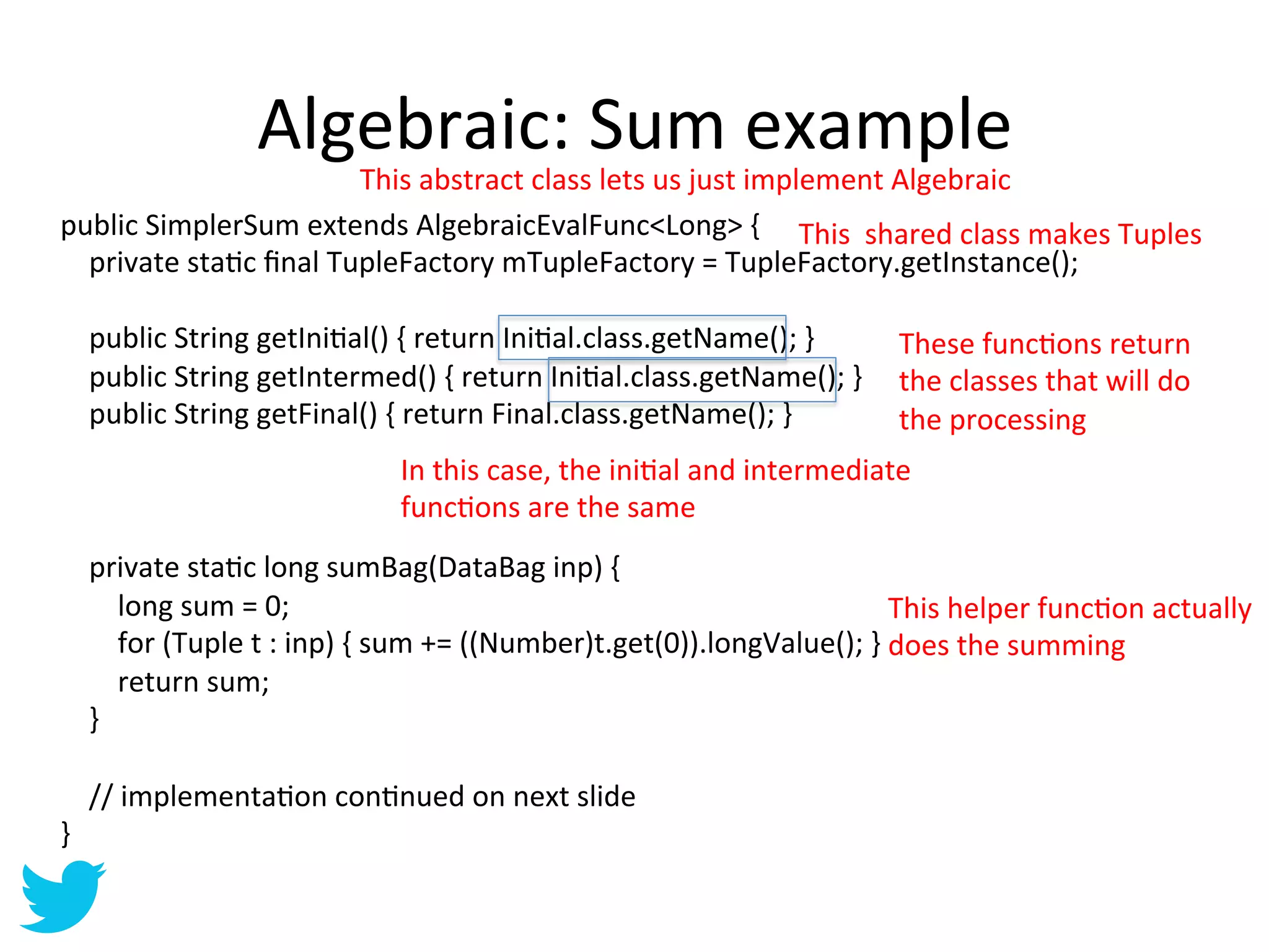 Algebraic:	
  Sum	
  example	
  
                                                                        This	
  abstract	
  class	
  lets	
  us	
  just	
  implement	
  Algebraic	
  
public	
  SimplerSum	
  extends	
  AlgebraicEvalFunc<Long>	
  {	
   This	
  	
  shared	
  class	
  makes	
  Tuples	
  
	
  	
  	
  	
  private	
  staAc	
  ﬁnal	
  TupleFactory	
  mTupleFactory	
  =	
  TupleFactory.getInstance();	
  
	
  
	
  	
  	
  	
  public	
  String	
  getIniAal()	
  {	
  return	
  IniAal.class.getName();	
  }	
                                        These	
  funcAons	
  return	
  
	
  	
  	
  	
  public	
  String	
  getIntermed()	
  {	
  return	
  IniAal.class.getName();	
  }	
   the	
  classes	
  that	
  will	
  do	
  
	
  	
  	
  	
  public	
  String	
  getFinal()	
  {	
  return	
  Final.class.getName();	
  }	
                                          the	
  processing	
  
	
  
                                                                           In	
  this	
  case,	
  the	
  iniAal	
  and	
  intermediate	
  
	
  
                                                                           funcAons	
  are	
  the	
  same	
  
	
  
	
  	
  	
  	
  private	
  staAc	
  long	
  sumBag(DataBag	
  inp)	
  {	
  
	
  	
  	
  	
  	
  	
  	
  	
  long	
  sum	
  =	
  0;	
                                                                              This	
  helper	
  funcAon	
  actually	
  
	
  	
  	
  	
  	
  	
  	
  	
  for	
  (Tuple	
  t	
  :	
  inp)	
  {	
  sum	
  +=	
  ((Number)t.get(0)).longValue();	
  }	
  does	
  the	
  summing	
  
	
  	
  	
  	
  	
  	
  	
  	
  return	
  sum;	
  
	
  	
  	
  	
  }	
  
	
  
	
  	
  	
  	
  //	
  implementaAon	
  conAnued	
  on	
  next	
  slide	
  
}	
  
 