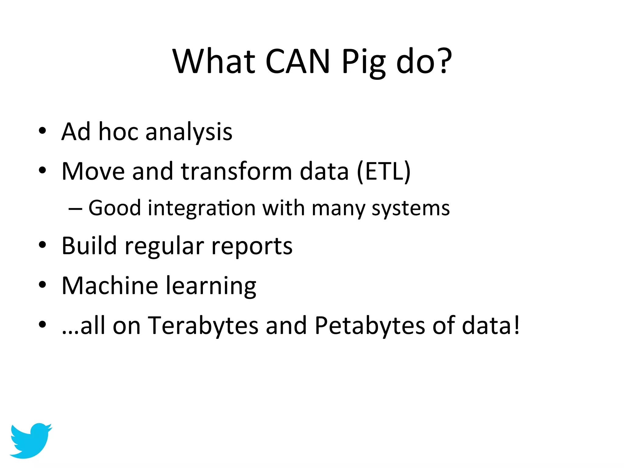 What	
  CAN	
  Pig	
  do?	
  
•  Ad	
  hoc	
  analysis	
  
•  Move	
  and	
  transform	
  data	
  (ETL)	
  
    –  Good	
  integraAon	
  with	
  many	
  systems	
  
•  Build	
  regular	
  reports	
  
•  Machine	
  learning	
  
•  …all	
  on	
  Terabytes	
  and	
  Petabytes	
  of	
  data!	
  
 