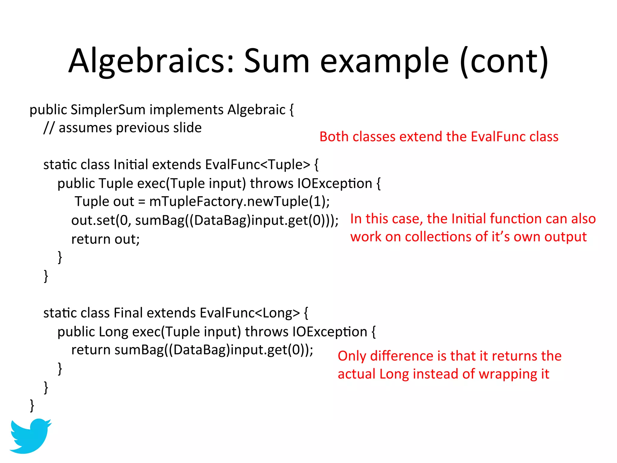 Algebraics:	
  Sum	
  example	
  (cont)	
  
public	
  SimplerSum	
  implements	
  Algebraic	
  {	
  
	
  	
  	
  	
  //	
  assumes	
  previous	
  slide	
  
                                                                                                 Both	
  classes	
  extend	
  the	
  EvalFunc	
  class	
  
	
  
	
  	
  	
  	
  staAc	
  class	
  IniAal	
  extends	
  EvalFunc<Tuple>	
  {	
  
	
  	
  	
  	
  	
  	
  	
  	
  public	
  Tuple	
  exec(Tuple	
  input)	
  throws	
  IOExcepAon	
  {	
  
	
  	
  	
  	
  	
  	
  	
  	
  	
  	
  	
  	
  	
  Tuple	
  out	
  =	
  mTupleFactory.newTuple(1);	
  
	
  	
  	
  	
  	
  	
  	
  	
  	
  	
  	
  	
  out.set(0,	
  sumBag((DataBag)input.get(0)));	
   In	
  this	
  case,	
  the	
  IniAal	
  funcAon	
  can	
  also	
  
	
  	
  	
  	
  	
  	
  	
  	
  	
  	
  	
  	
  return	
  out;	
                                          work	
  on	
  collecAons	
  of	
  it’s	
  own	
  output	
  
	
  	
  	
  	
  	
  	
  	
  	
  }	
  
	
  	
  	
  	
  }	
  
	
  
	
  	
  	
  	
  staAc	
  class	
  Final	
  extends	
  EvalFunc<Long>	
  {	
  
	
  	
  	
  	
  	
  	
  	
  	
  public	
  Long	
  exec(Tuple	
  input)	
  throws	
  IOExcepAon	
  {	
  
	
  	
  	
  	
  	
  	
  	
  	
  	
  	
  	
  	
  return	
  sumBag((DataBag)input.get(0));	
   Only	
  diﬀerence	
  is	
  that	
  it	
  returns	
  the	
  
	
  	
  	
  	
  	
  	
  	
  	
  }	
                                                                     actual	
  Long	
  instead	
  of	
  wrapping	
  it	
  
	
  	
  	
  	
  }	
  
}	
  
 