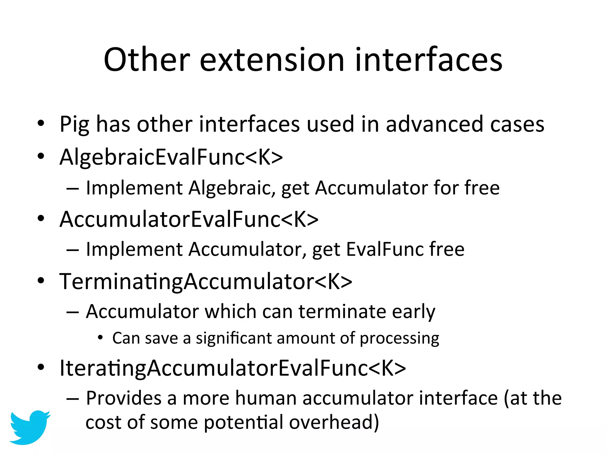 Other	
  extension	
  interfaces	
  
•  Pig	
  has	
  other	
  interfaces	
  used	
  in	
  advanced	
  cases	
  
•  AlgebraicEvalFunc<K>	
  
    –  Implement	
  Algebraic,	
  get	
  Accumulator	
  for	
  free	
  
•  AccumulatorEvalFunc<K>	
  
    –  Implement	
  Accumulator,	
  get	
  EvalFunc	
  free	
  
•  TerminaAngAccumulator<K>	
  
    –  Accumulator	
  which	
  can	
  terminate	
  early	
  
        •  Can	
  save	
  a	
  signiﬁcant	
  amount	
  of	
  processing	
  
•  IteraAngAccumulatorEvalFunc<K>	
  
    –  Provides	
  a	
  more	
  human	
  accumulator	
  interface	
  (at	
  the	
  
       cost	
  of	
  some	
  potenAal	
  overhead)	
  
 