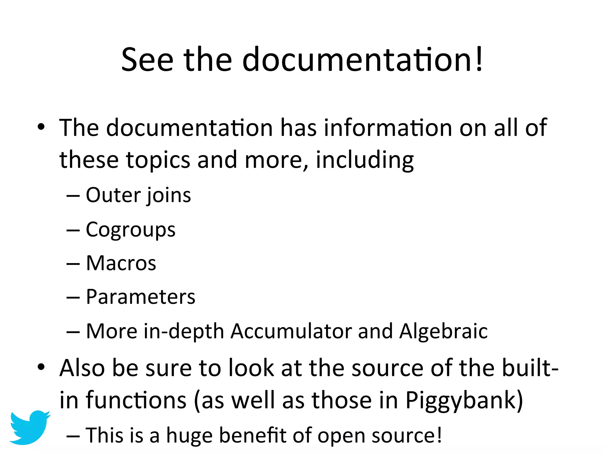 See	
  the	
  documentaAon!	
  
•  The	
  documentaAon	
  has	
  informaAon	
  on	
  all	
  of	
  
   these	
  topics	
  and	
  more,	
  including	
  
    –  Outer	
  joins	
  
    –  Cogroups	
  
    –  Macros	
  
    –  Parameters	
  
    –  More	
  in-­‐depth	
  Accumulator	
  and	
  Algebraic	
  
•  Also	
  be	
  sure	
  to	
  look	
  at	
  the	
  source	
  of	
  the	
  built-­‐
   in	
  funcAons	
  (as	
  well	
  as	
  those	
  in	
  Piggybank)	
  
    –  This	
  is	
  a	
  huge	
  beneﬁt	
  of	
  open	
  source!	
  
 