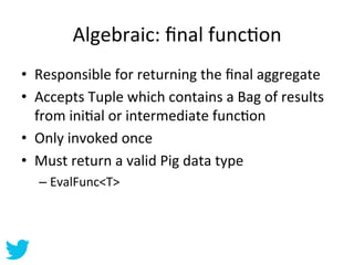 Algebraic:	
  ﬁnal	
  funcAon	
  
•  Responsible	
  for	
  returning	
  the	
  ﬁnal	
  aggregate	
  
•  Accepts	
  Tuple	
...