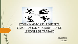 COVENIN 474-1997. REGISTRO,
CLASIFICACIÓN Y ESTADISTICA DE
LESIONES DE TRABAJO
JESUS RAMOS
26357961
 