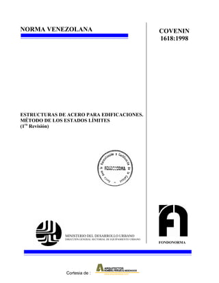 NORMA VENEZOLANA                                                   COVENIN
                                                                   1618:1998




ESTRUCTURAS DE ACERO PARA EDIFICACIONES.
MÉTODO DE LOS ESTADOS LÍMITES
(1ra Revisión)




              MINISTERIO DEL DESARROLLO URBANO
              DIRECCIÓN GENERAL SECTORIAL DE EQUIPAMIENTO URBANO
                                                                   FONDONORMA




               Cortesia de :
 